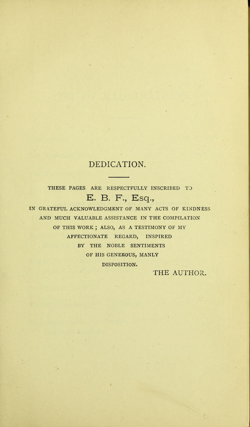 DEDICATION. THESE PAGES ARE RESPECTFULLY INSCRIBED TO E. B. F., Esq., IN GRATEFUL ACKNOWLEDGMENT OF MANY ACTS OF KINDNESS AND MUCH VALUABLE ASSISTANCE IN THE COMPILATION OF THIS WORK ; ALSO, AS A TESTIMONY OF MY AFFECTIONATE REGARD, INSPIRED BY THE NOBLE SENTIMENTS OF HIS GENEROUS, MANLY DISPOSITION. THE AUTHOR.
