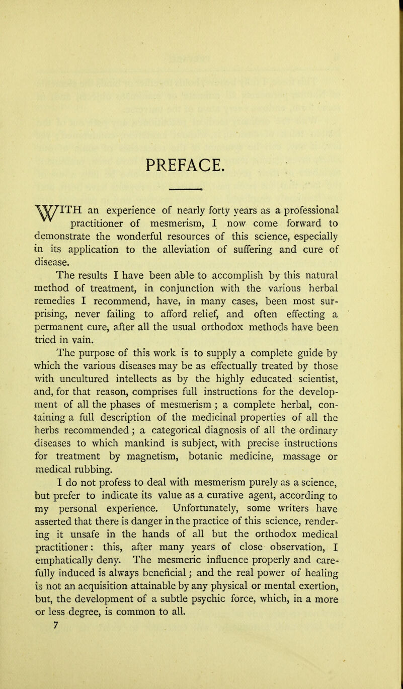 PREFACE. ITH an experience of nearly forty years as a professional practitioner of mesmerism, I now come forward to demonstrate the wonderful resources of this science, especially in its application to the alleviation of suffering and cure of disease. The results I have been able to accomplish by this natural method of treatment, in conjunction with the various herbal remedies I recommend, have, in many cases, been most sur- prising, never failing to afford relief, and often effecting a permanent cure, after all the usual orthodox methods have been tried in vain. The purpose of this work is to supply a complete guide by which the various diseases may be as effectually treated by those with uncultured intellects as by the highly educated scientist, and, for that reason, comprises full instructions for the develop- ment of all the phases of mesmerism; a complete herbal, con- taining a full description of the medicinal properties of all the herbs recommended; a categorical diagnosis of all the ordinary diseases to which mankind is subject, with precise instructions for treatment by magnetism, botanic medicine, massage or medical rubbing. I do not profess to deal with mesmerism purely as a science, but prefer to indicate its value as a curative agent, according to my personal experience. Unfortunately, some writers have asserted that there is danger in the practice of this science, render- ing it unsafe in the hands of all but the orthodox medical practitioner: this, after many years of close observation, I emphatically deny. The mesmeric influence properly and care- fully induced is always beneficial; and the real power of healing is not an acquisition attainable by any physical or mental exertion, but, the development of a subtle psychic force, which, in a more or less degree, is common to all.