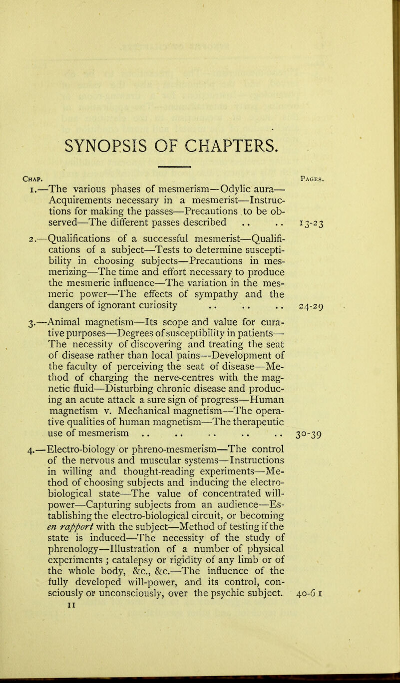 SYNOPSIS OF CHAPTERS. Chap. 1. —The various phases of mesmerism—Odylic aura- Acquirements necessary in a mesmerist—Instruc tions for making the passes—Precautions to be ob served—The different passes described 2. —Qualifications of a successful mesmerist—Qualifi- cations of a subject—Tests to determine suscepti- bility in choosing subjects—Precautions in mes- merizing—The time and effort necessary to produce the mesmeric influence—The variation in the mes- meric power—The effects of sympathy and the dangers of ignorant curiosity .. .. .. 24-29 3. —Animal magnetism—Its scope and value for cura- tive purposes—Degrees of susceptibility in patients—■ The necessity of discovering and treating the seat of disease rather than local pains—Development of the faculty of perceiving the seat of disease—Me- thod of charging the nerve-centres with the mag- netic fluid—Disturbing chronic disease and produc- ing an acute attack a sure sign of progress—Human magnetism v. Mechanical magnetism—The opera- tive qualities of human magnetism—The therapeutic use of mesmerism .... .. .. .. 30-39 4. —Electro-biology or phreno-mesmerism—The control of the nervous and muscular systems—Instructions in willing and thought-reading experiments—Me- thod of choosing subjects and inducing the electro- biological state—The value of concentrated will- power—Capturing subjects from an audience—Es- tablishing the electro-biological circuit, or becoming en rapport with the subject—Method of testing if the state is induced—The necessity of the study of phrenology—Illustration of a number of physical experiments ; catalepsy or rigidity of any limb or of the whole body, &c, &c.—The influence of the fully developed will-power, and its control, con- sciously or unconsciously, over the psychic subject. 40-6 1 11 Pages. 13-23