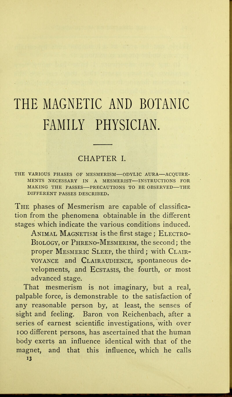 THE MAGNETIC AND BOTANIC FAMILY PHYSICIAN. CHAPTER I. THE VARIOUS PHASES OF MESMERISM—ODYLIC AURA—ACQUIRE- MENTS NECESSARY IN A MESMERIST—INSTRUCTIONS FOR MAKING THE PASSES—PRECAUTIONS TO BE OBSERVED—THE DIFFERENT PASSES DESCRIBED. The phases of Mesmerism are capable of classifica- tion from the phenomena obtainable in the different stages which indicate the various conditions induced. Animal Magnetism is the first stage ; Electro- Biology, or Phreno-Mesmerism, the second; the proper Mesmeric Sleep, the third; with Clair- voyance and Clairaudience, spontaneous de- velopments, and Ecstasis, the fourth, or most advanced stage. That mesmerism is not imaginary, but a real, palpable force, is demonstrable to the satisfaction of any reasonable person by, at least, the senses of sight and feeling. Baron von Reichenbach, after a series of earnest scientific investigations, with over 100 different persons, has ascertained that the human body exerts an influence identical with that of the magnet, and that this influence, which he calls