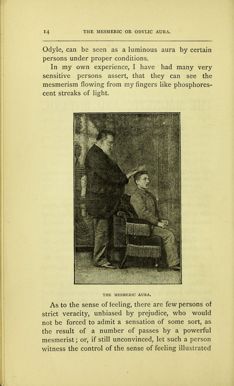Odyle, can be seen as a luminous aura by certain persons under proper conditions. In my own experience, I have had many very sensitive persons assert, that they can see the mesmerism flowing from my fingers like phosphores- cent streaks of light. THE MESMERIC AURA. As to the sense of feeling, there are few persons of strict veracity, unbiased by prejudice, who would not be forced to admit a sensation of some sort, as the result of a number of passes by a powerful mesmerist; or, if still unconvinced, let such a person witness the control of the sense of feeling illustrated