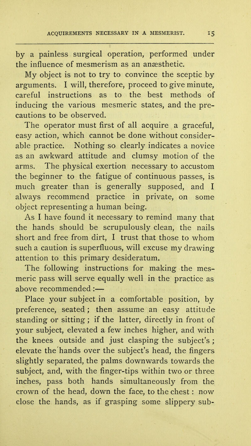 ACQUIREMENTS NECESSARY IN A MESMERIST. 1$ by a painless surgical operation, performed under the influence of mesmerism as an anaesthetic. My object is not to try to convince the sceptic by arguments. I will, therefore, proceed to give minute, careful instructions as to the best methods of inducing the various mesmeric states, and the pre- cautions to be observed. The operator must first of all acquire a graceful, easy action, which cannot be done without consider- able practice. Nothing so clearly indicates a novice as an awkward attitude and clumsy motion of the arms. The physical exertion necessary to accustom the beginner to the fatigue of continuous passes, is much greater than is generally supposed, and I always recommend practice in private, on some object representing a human being. As I have found it necessary to remind many that the hands should be scrupulously clean, the nails short and free from dirt, I trust that those to whom such a caution is superfluous, will excuse my drawing attention to this primary desideratum. The following instructions for making the mes- meric pass will serve equally well in the practice as above recommended :— Place your subject in a comfortable position, by preference, seated; then assume an easy attitude standing or sitting ; if the latter, directly in front of your subject, elevated a few inches higher, and with the knees outside and just clasping the subject's ; elevate the hands over the subject's head, the fingers slightly separated, the palms downwards towards the subject, and, with the finger-tips within two or three inches, pass both hands simultaneously from the crown of the head, down the face, to the chest : now close the hands, as if grasping some slippery sub-