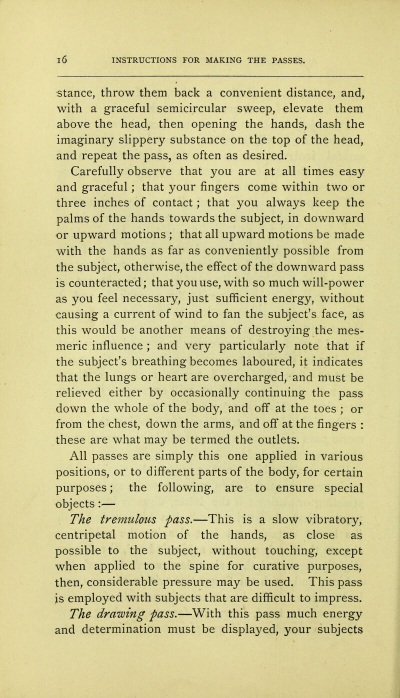 stance, throw them back a convenient distance, and, with a graceful semicircular sweep, elevate them above the head, then opening the hands, dash the imaginary slippery substance on the top of the head, and repeat the pass, as often as desired. Carefully observe that you are at all times easy and graceful; that your fingers come within two or three inches of contact; that you always keep the palms of the hands towards the subject, in downward or upward motions ; that all upward motions be made with the hands as far as conveniently possible from the subject, otherwise, the effect of the downward pass is counteracted; that you use, with so much will-power as you feel necessary, just sufficient energy, without causing a current of wind to fan the subject's face, as this would be another means of destroying the mes- meric influence ; and very particularly note that if the subject's breathing becomes laboured, it indicates that the lungs or heart are overcharged, and must be relieved either by occasionally continuing the pass down the whole of the body, and off at the toes ; or from the chest, down the arms, and off at the fingers : these are what may be termed the outlets. All passes are simply this one applied in various positions, or to different parts of the body, for certain purposes; the following, are to ensure special objects :— The tremulous pass.—This is a slow vibratory, centripetal motion of the hands, as close as possible to the subject, without touching, except when applied to the spine for curative purposes, then, considerable pressure may be used. This pass is employed with subjects that are difficult to impress. The drawing pass.—With this pass much energy and determination must be displayed, your subjects
