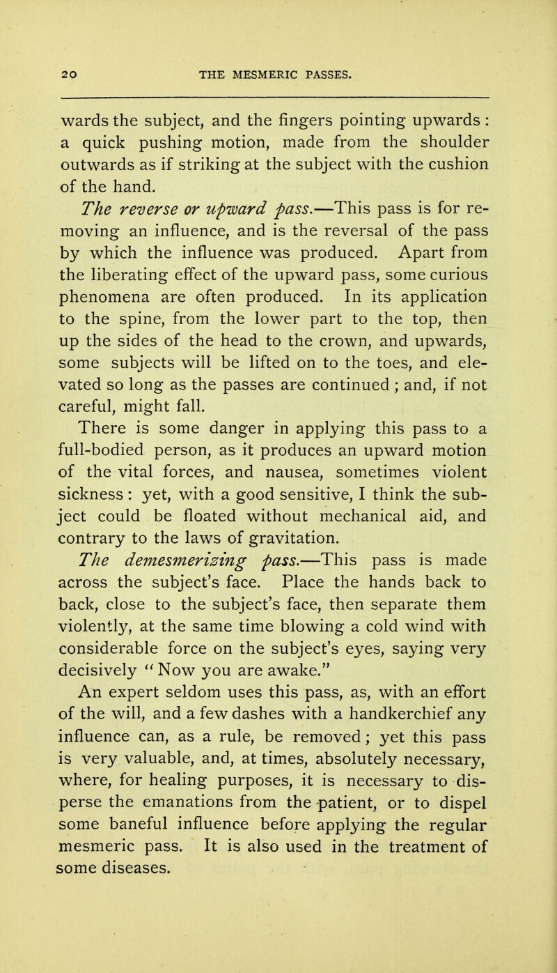 wards the subject, and the fingers pointing upwards: a quick pushing motion, made from the shoulder outwards as if striking at the subject with the cushion of the hand. The reverse or upward pass.—This pass is for re- moving an influence, and is the reversal of the pass by which the influence was produced. Apart from the liberating effect of the upward pass, some curious phenomena are often produced. In its application to the spine, from the lower part to the top, then up the sides of the head to the crown, and upwards, some subjects will be lifted on to the toes, and ele- vated so long as the passes are continued ; and, if not careful, might fall. There is some danger in applying this pass to a full-bodied person, as it produces an upward motion of the vital forces, and nausea, sometimes violent sickness: yet, with a good sensitive, I think the sub- ject could be floated without mechanical aid, and contrary to the laws of gravitation. The demesmerizing pass.—This pass is made across the subject's face. Place the hands back to back, close to the subject's face, then separate them violently, at the same time blowing a cold wind with considerable force on the subject's eyes, saying very decisively  Now you are awake. An expert seldom uses this pass, as, with an effort of the will, and a few dashes with a handkerchief any influence can, as a rule, be removed; yet this pass is very valuable, and, at times, absolutely necessary, where, for healing purposes, it is necessary to dis- perse the emanations from the patient, or to dispel some baneful influence before applying the regular mesmeric pass. It is also used in the treatment of some diseases.