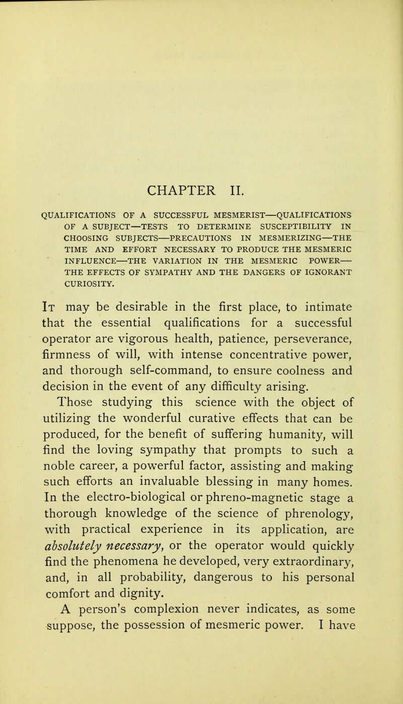 QUALIFICATIONS OF A SUCCESSFUL MESMERIST—QUALIFICATIONS OF A SUBJECT—TESTS TO DETERMINE SUSCEPTIBILITY IN CHOOSING SUBJECTS PRECAUTIONS IN MESMERIZING—THE TIME AND EFFORT NECESSARY TO PRODUCE THE MESMERIC INFLUENCE—THE VARIATION IN THE MESMERIC POWER— THE EFFECTS OF SYMPATHY AND THE DANGERS OF IGNORANT CURIOSITY. It may be desirable in the first place, to intimate that the essential qualifications for a successful operator are vigorous health, patience, perseverance, firmness of will, with intense concentrative power, and thorough self-command, to ensure coolness and decision in the event of any difficulty arising. Those studying this science with the object of utilizing the wonderful curative effects that can be produced, for the benefit of suffering humanity, will find the loving sympathy that prompts to such a noble career, a powerful factor, assisting and making such efforts an invaluable blessing in many homes. In the electro-biological or phreno-magnetic stage a thorough knowledge of the science of phrenology, with practical experience in its application, are absolutely necessary, or the operator would quickly find the phenomena he developed, very extraordinary, and, in all probability, dangerous to his personal comfort and dignity. A person's complexion never indicates, as some suppose, the possession of mesmeric power. I have