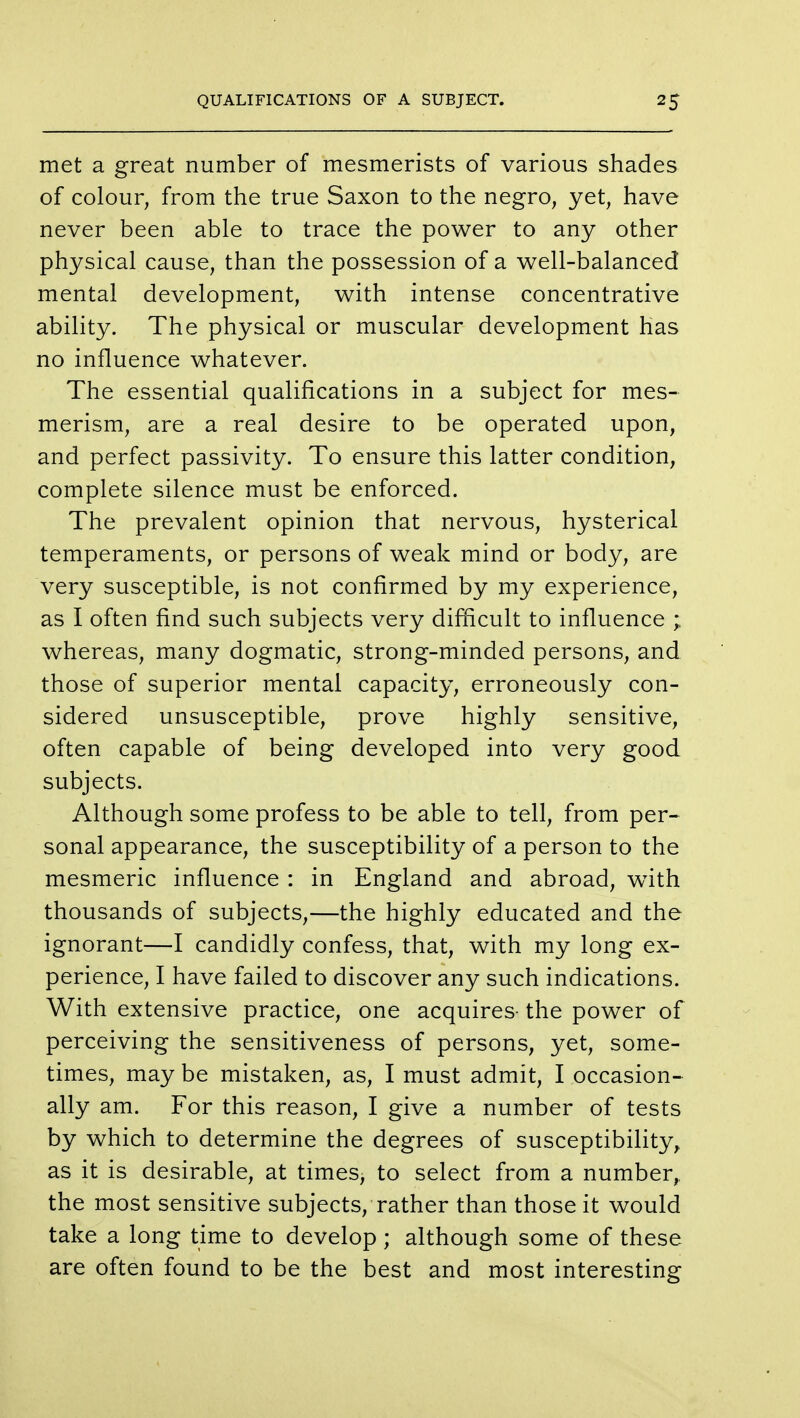 met a great number of mesmerists of various shades of colour, from the true Saxon to the negro, yet, have never been able to trace the power to any other physical cause, than the possession of a well-balanced mental development, with intense concentrative ability. The physical or muscular development has no influence whatever. The essential qualifications in a subject for mes- merism, are a real desire to be operated upon, and perfect passivity. To ensure this latter condition, complete silence must be enforced. The prevalent opinion that nervous, hysterical temperaments, or persons of weak mind or body, are very susceptible, is not confirmed by my experience, as I often find such subjects very difficult to influence ; whereas, many dogmatic, strong-minded persons, and those of superior mental capacity, erroneously con- sidered unsusceptible, prove highly sensitive, often capable of being developed into very good subjects. Although some profess to be able to tell, from per- sonal appearance, the susceptibility of a person to the mesmeric influence : in England and abroad, wTith thousands of subjects,—the highly educated and the ignorant—I candidly confess, that, with my long ex- perience, I have failed to discover any such indications. With extensive practice, one acquires- the power of perceiving the sensitiveness of persons, yet, some- times, may be mistaken, as, I must admit, I occasion- ally am. For this reason, I give a number of tests by which to determine the degrees of susceptibility, as it is desirable, at times, to select from a number,, the most sensitive subjects, rather than those it would take a long time to develop; although some of these are often found to be the best and most interesting