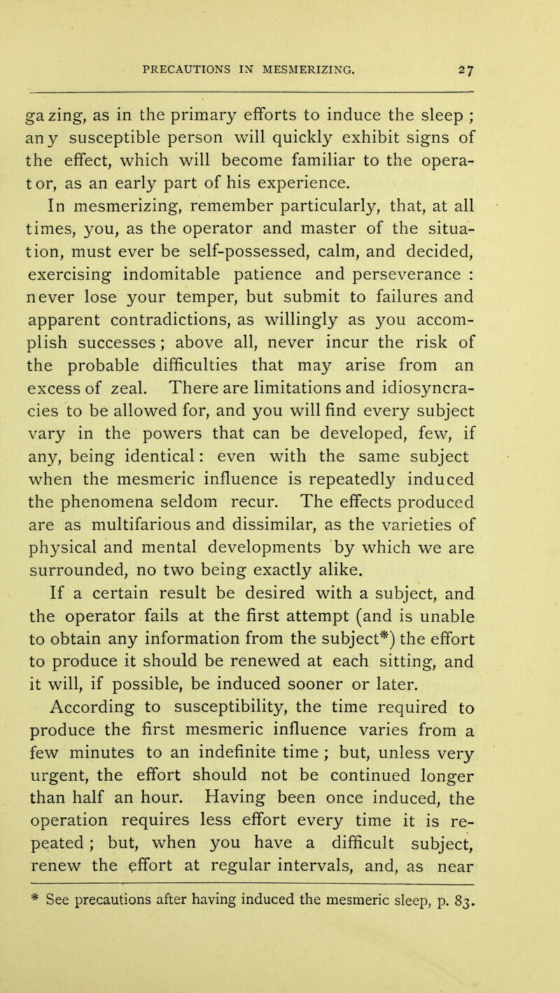 gazing, as in the primary efforts to induce the sleep ; any susceptible person will quickly exhibit signs of the effect, which will become familiar to the opera- tor, as an early part of his experience. In mesmerizing, remember particularly, that, at all times, you, as the operator and master of the situa- tion, must ever be self-possessed, calm, and decided, exercising indomitable patience and perseverance : never lose your temper, but submit to failures and apparent contradictions, as willingly as you accom- plish successes; above all, never incur the risk of the probable difficulties that may arise from an excess of zeal. There are limitations and idiosyncra- cies to be allowed for, and you will find every subject vary in the powers that can be developed, few, if any, being identical: even with the same subject when the mesmeric influence is repeatedly induced the phenomena seldom recur. The effects produced are as multifarious and dissimilar, as the varieties of physical and mental developments by which we are surrounded, no two being exactly alike. If a certain result be desired with a subject, and the operator fails at the first attempt (and is unable to obtain any information from the subject*) the effort to produce it should be renewed at each sitting, and it will, if possible, be induced sooner or later. According to susceptibility, the time required to produce the first mesmeric influence varies from a few minutes to an indefinite time ; but, unless very urgent, the effort should not be continued longer than half an hour. Having been once induced, the operation requires less effort every time it is re- peated ; but, when you have a difficult subject, renew the effort at regular intervals, and, as near See precautions after having induced the mesmeric sleep, p. 83.