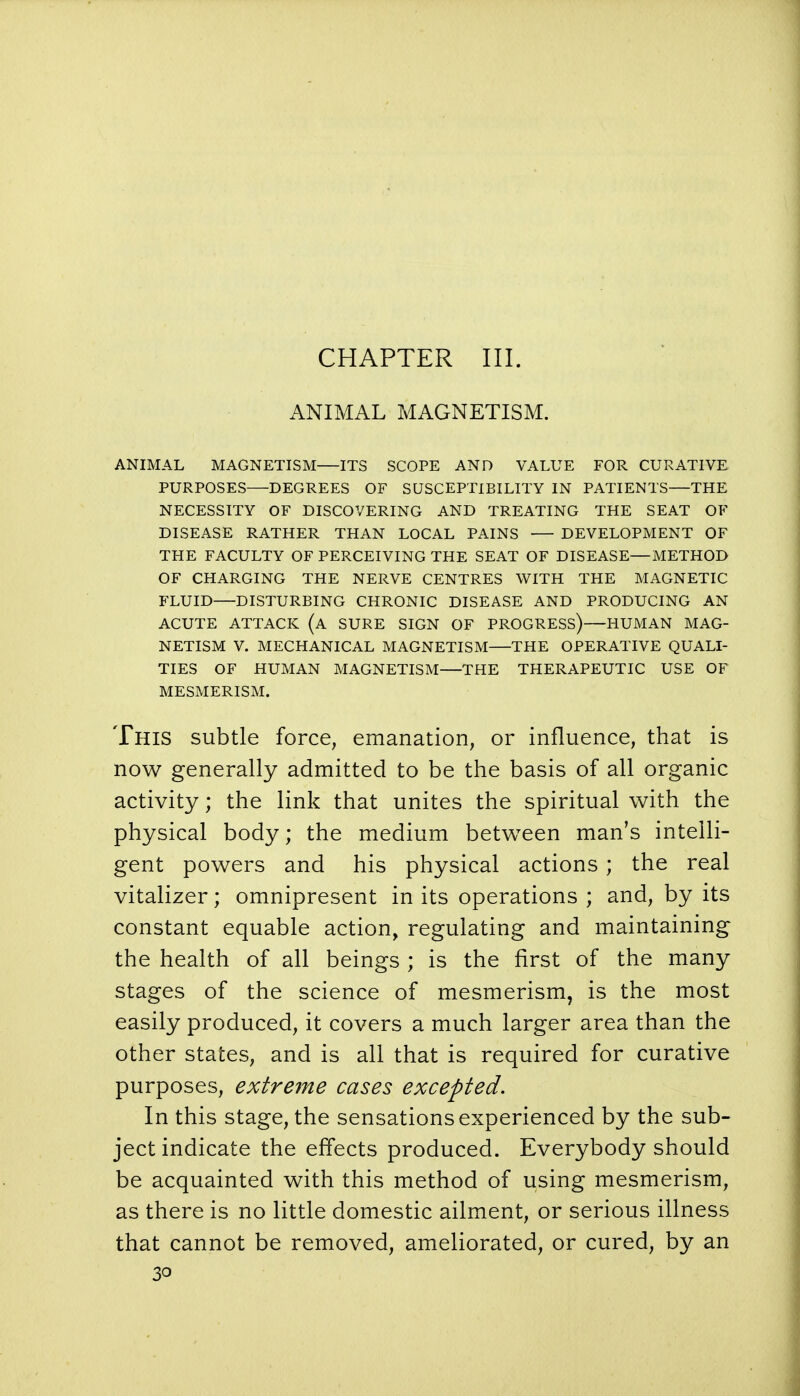 ANIMAL MAGNETISM. ANIMAL MAGNETISM—ITS SCOPE AND VALUE FOR CURATIVE PURPOSES DEGREES OF SUSCEPTIBILITY IN PATIENTS—THE NECESSITY OF DISCOVERING AND TREATING THE SEAT OF DISEASE RATHER THAN LOCAL PAINS DEVELOPMENT OF THE FACULTY OF PERCEIVING THE SEAT OF DISEASE—METHOD OF CHARGING THE NERVE CENTRES WITH THE MAGNETIC FLUID DISTURBING CHRONIC DISEASE AND PRODUCING AN ACUTE ATTACK (a SURE SIGN OF PROGRESS) HUMAN MAG- NETISM V. MECHANICAL MAGNETISM THE OPERATIVE QUALI- TIES OF HUMAN MAGNETISM THE THERAPEUTIC USE OF MESMERISM. This subtle force, emanation, or influence, that is now generally admitted to be the basis of all organic activity; the link that unites the spiritual with the physical body; the medium between man's intelli- gent powers and his physical actions ; the real vitalizer; omnipresent in its operations ; and, by its constant equable action, regulating and maintaining the health of all beings ; is the first of the many stages of the science of mesmerism, is the most easily produced, it covers a much larger area than the other states, and is all that is required for curative purposes, extreme cases excepted. In this stage, the sensations experienced by the sub- ject indicate the effects produced. Everybody should be acquainted with this method of using mesmerism, as there is no little domestic ailment, or serious illness that cannot be removed, ameliorated, or cured, by an