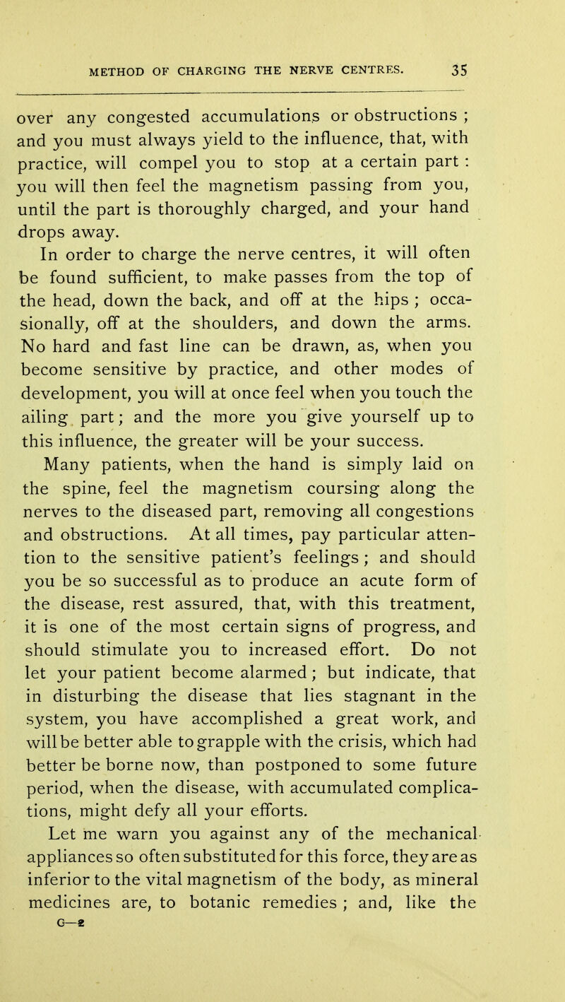 over any congested accumulations or obstructions ; and you must always yield to the influence, that, with practice, will compel you to stop at a certain part : you will then feel the magnetism passing from you, until the part is thoroughly charged, and your hand drops away. In order to charge the nerve centres, it will often be found sufficient, to make passes from the top of the head, down the back, and off at the hips ; occa- sionally, off at the shoulders, and down the arms. No hard and fast line can be drawn, as, when you become sensitive by practice, and other modes of development, you will at once feel when you touch the ailing part; and the more you give yourself up to this influence, the greater will be your success. Many patients, when the hand is simply laid on the spine, feel the magnetism coursing along the nerves to the diseased part, removing all congestions and obstructions. At all times, pay particular atten- tion to the sensitive patient's feelings; and should you be so successful as to produce an acute form of the disease, rest assured, that, with this treatment, it is one of the most certain signs of progress, and should stimulate you to increased effort. Do not let your patient become alarmed; but indicate, that in disturbing the disease that lies stagnant in the system, you have accomplished a great work, and will be better able to grapple with the crisis, which had better be borne now, than postponed to some future period, when the disease, with accumulated complica- tions, might defy all your efforts. Let me warn you against any of the mechanical appliances so often substituted for this force, they are as inferior to the vital magnetism of the body, as mineral medicines are, to botanic remedies ; and, like the G—2