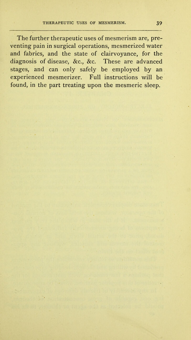 The further therapeutic uses of mesmerism are, pre- venting pain in surgical operations, mesmerized water and fabrics, and the state of clairvoyance, for the diagnosis of disease, &c, &c. These are advanced stages, and can only safely be employed by an experienced mesmerizer. Full instructions will be found, in the part treating upon the mesmeric sleep.