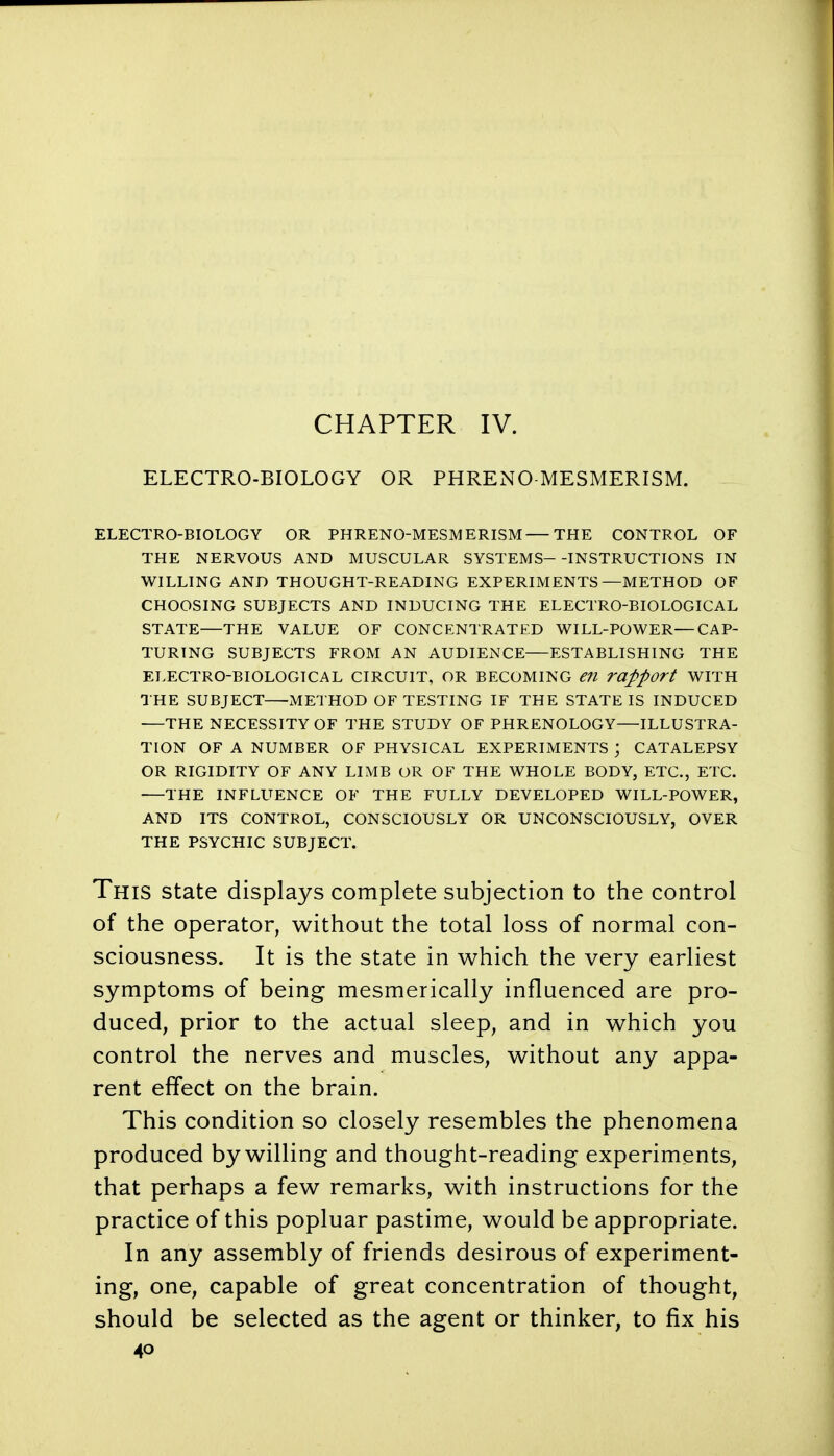 CHAPTER IV. ELECTRO-BIOLOGY OR PHRENO MESMERISM. ELECTRO-BIOLOGY OR PHRENO-MESMERISM THE CONTROL OF THE NERVOUS AND MUSCULAR SYSTEMS--INSTRUCTIONS IN WILLING AND THOUGHT-READING EXPERIMENTS—METHOD OF CHOOSING SUBJECTS AND INDUCING THE ELECTRO-BIOLOGICAL STATE—THE VALUE OF CONCENTRATED WILL-POWER—CAP- TURING SUBJECTS FROM AN AUDIENCE ESTABLISHING THE ELECTRO-BIOLOGICAL CIRCUIT, OR BECOMING eil rapport WITH THE SUBJECT METHOD OF TESTING IF THE STATE IS INDUCED THE NECESSITY OF THE STUDY OF PHRENOLOGY—ILLUSTRA- TION OF A NUMBER OF PHYSICAL EXPERIMENTS ; CATALEPSY OR RIGIDITY OF ANY LIMB OR OF THE WHOLE BODY, ETC., ETC. THE INFLUENCE OF THE FULLY DEVELOPED WILL-POWER, AND ITS CONTROL, CONSCIOUSLY OR UNCONSCIOUSLY, OVER THE PSYCHIC SUBJECT. This state displays complete subjection to the control of the operator, without the total loss of normal con- sciousness. It is the state in which the very earliest symptoms of being mesmerically influenced are pro- duced, prior to the actual sleep, and in which you control the nerves and muscles, without any appa- rent effect on the brain. This condition so closely resembles the phenomena produced by willing and thought-reading experiments, that perhaps a few remarks, with instructions for the practice of this popluar pastime, would be appropriate. In any assembly of friends desirous of experiment- ing, one, capable of great concentration of thought, should be selected as the agent or thinker, to fix his