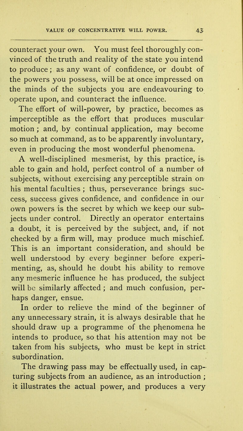 counteract your own. You must feel thoroughly con- vinced of the truth and reality of the state you intend to produce; as any want of confidence, or doubt of the powers you possess, will be at once impressed on the minds of the subjects you are endeavouring to operate upon, and counteract the influence. The effort of will-power, by practice, becomes as imperceptible as the effort that produces muscular- motion ; and, by continual application, may become so much at command, as to be apparently involuntary, even in producing the most wonderful phenomena. A well-disciplined mesmerist, by this practice, is able to gain and hold, perfect control of a number of subjects, without exercising any perceptible strain on his mental faculties ; thus, perseverance brings suc- cess, success gives confidence, and confidence in our own powers is the secret by which we keep our sub- jects under control. Directly an operator entertains a doubt, it is perceived by the subject, and, if not checked by a firm will, may produce much mischief. This is an important consideration, and should be well understood by every beginner before experi- menting, as, should he doubt his ability to remove any mesmeric influence he has produced, the subject will be similarly affected ; and much confusion, per- haps danger, ensue. In order to relieve the mind of the beginner of any unnecessary strain, it is always desirable that he should draw up a programme of the phenomena he intends to produce, so that his attention may not be taken from his subjects, who must be kept in strict- subordination. The drawing pass may be effectually used, in cap- turing subjects from an audience, as an introduction ; it illustrates the actual power, and produces a very