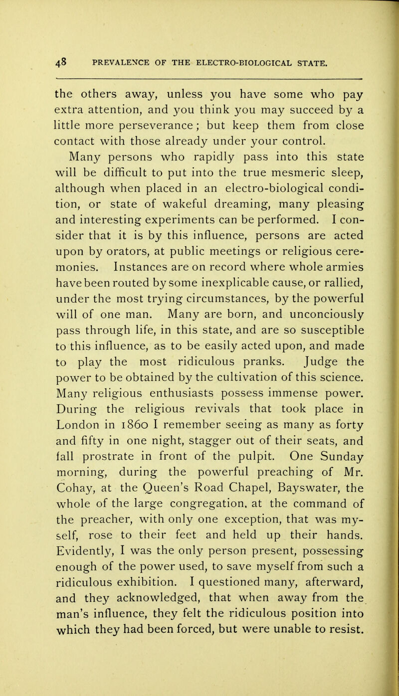 the others away, unless you have some who pay extra attention, and you think you may succeed by a little more perseverance; but keep them from close contact with those already under your control. Many persons who rapidly pass into this state will be difficult to put into the true mesmeric sleep, although when placed in an electro-biological condi- tion, or state of wakeful dreaming, many pleasing and interesting experiments can be performed. I con- sider that it is by this influence, persons are acted upon by orators, at public meetings or religious cere- monies. Instances are on record where whole armies have been routed by some inexplicable cause, or rallied, under the most trying circumstances, by the powerful will of one man. Many are born, and unconciously pass through life, in this state, and are so susceptible to this influence, as to be easily acted upon, and made to play the most ridiculous pranks. Judge the power to be obtained by the cultivation of this science. Many religious enthusiasts possess immense power. During the religious revivals that took place in London in i860 I remember seeing as many as forty and fifty in one night, stagger out of their seats, and fall prostrate in front of the pulpit. One Sunday morning, during the powerful preaching of Mr. Cohay, at the Queen's Road Chapel, Bayswater, the whole of the large congregation, at the command of the preacher, with only one exception, that was my- self, rose to their feet and held up their hands. Evidently, I was the only person present, possessing enough of the power used, to save myself from such a ridiculous exhibition. I questioned many, afterward, and they acknowledged, that when away from the man's influence, they felt the ridiculous position into which they had been forced, but were unable to resist.
