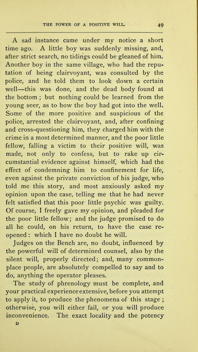 A sad instance came under my notice a short time ago. A little boy was suddenly missing, and, after strict search, no tidings could be gleaned of him. Another boy in the same village, who had the repu- tation of being clairvoyant, was consulted by the police, and he told them to look down a certain well—this was done, and the dead body found at the bottom ; but nothing could be learned from the young seer, as to how the boy had got into the well. Some of the more positive and suspicious of the police, arrested the clairvoyant, and, after confining and cross-questioning him, they charged him with the crime in a most determined manner, and the poor little fellow, falling a victim to their positive will, was made, not only to confess, but to rake up cir- cumstantial evidence against himself, which had the effect of condemning him to confinement for life, even against the private conviction of his judge, who told me this story, and most anxiously asked my opinion upon the case, telling me that he had never felt satisfied that this poor little psychic was guilty. Of course, I freely gave my opinion, and pleaded for the poor little fellow; and the judge promised to do all he could, on his return, to have the case re- opened : which I have no doubt he will. Judges on the Bench are, no doubt, influenced by the powerful will of determined counsel, also by the silent will, properly directed; and, many common- place people, are absolutely compelled to say and to do, anything the operator pleases. The study of phrenology must be complete, and your practical experience extensive, before you attempt to apply it, to produce the phenomena of this stage ; otherwise, you will either fail, or you will produce inconvenience. The exact locality and the potency D