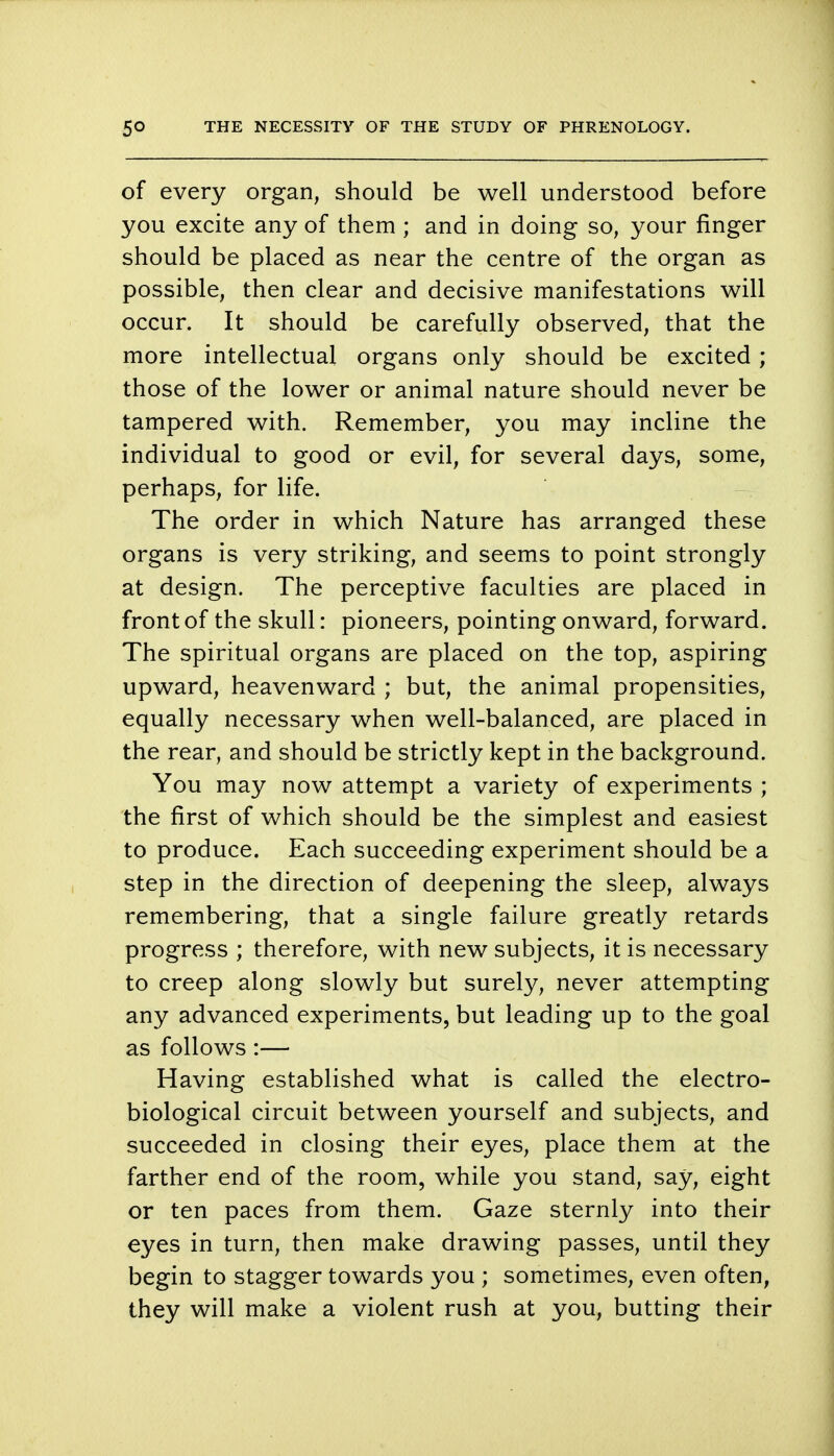 of every organ, should be well understood before you excite any of them ; and in doing so, your finger should be placed as near the centre of the organ as possible, then clear and decisive manifestations will occur. It should be carefully observed, that the more intellectual organs only should be excited ; those of the lower or animal nature should never be tampered with. Remember, you may incline the individual to good or evil, for several days, some, perhaps, for life. The order in which Nature has arranged these organs is very striking, and seems to point strongly at design. The perceptive faculties are placed in front of the skull: pioneers, pointing onward, forward. The spiritual organs are placed on the top, aspiring upward, heavenward ; but, the animal propensities, equally necessary when well-balanced, are placed in the rear, and should be strictly kept in the background. You may now attempt a variety of experiments ; the first of which should be the simplest and easiest to produce. Each succeeding experiment should be a step in the direction of deepening the sleep, always remembering, that a single failure greatly retards progress ; therefore, with new subjects, it is necessary to creep along slowly but surely, never attempting any advanced experiments, but leading up to the goal as follows :— Having established what is called the electro- biological circuit between yourself and subjects, and succeeded in closing their eyes, place them at the farther end of the room, while you stand, say, eight or ten paces from them. Gaze sternly into their eyes in turn, then make drawing passes, until they begin to stagger towards you ; sometimes, even often, they will make a violent rush at you, butting their