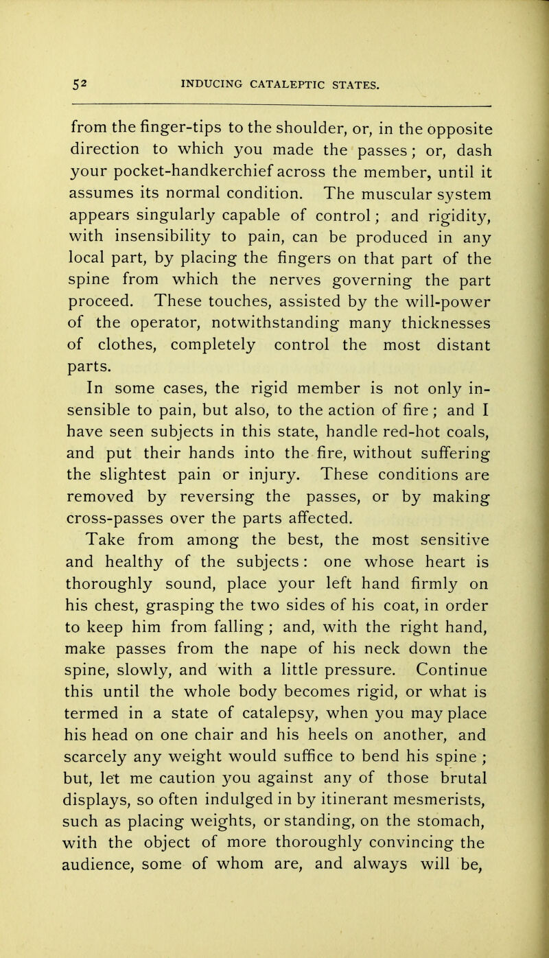 from the finger-tips to the shoulder, or, in the opposite direction to which you made the passes; or, dash your pocket-handkerchief across the member, until it assumes its normal condition. The muscular system appears singularly capable of control; and rigidity, with insensibility to pain, can be produced in any local part, by placing the fingers on that part of the spine from which the nerves governing the part proceed. These touches, assisted by the will-power of the operator, notwithstanding many thicknesses of clothes, completely control the most distant parts. In some cases, the rigid member is not only in- sensible to pain, but also, to the action of fire; and I have seen subjects in this state, handle red-hot coals, and put their hands into the fire, without suffering the slightest pain or injury. These conditions are removed by reversing the passes, or by making cross-passes over the parts affected. Take from among the best, the most sensitive and healthy of the subjects: one whose heart is thoroughly sound, place your left hand firmly on his chest, grasping the two sides of his coat, in order to keep him from falling ; and, with the right hand, make passes from the nape of his neck down the spine, slowly, and with a little pressure. Continue this until the whole body becomes rigid, or what is termed in a state of catalepsy, when you may place his head on one chair and his heels on another, and scarcely any weight would suffice to bend his spine ; but, let me caution you against any of those brutal displays, so often indulged in by itinerant mesmerists, such as placing weights, or standing, on the stomach, with the object of more thoroughly convincing the audience, some of whom are, and always will be,