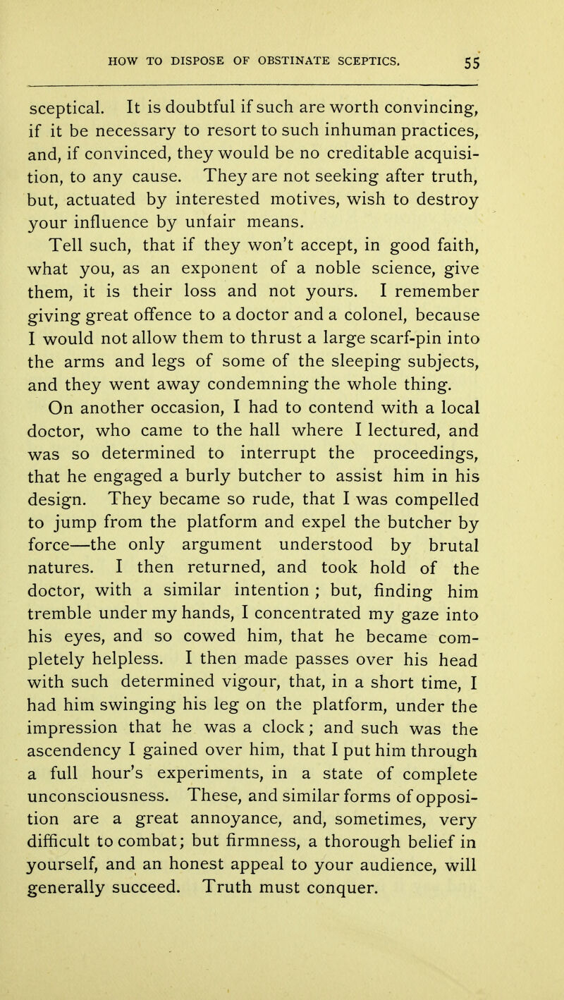 sceptical. It is doubtful if such are worth convincing, if it be necessary to resort to such inhuman practices, and, if convinced, they would be no creditable acquisi- tion, to any cause. They are not seeking after truth, but, actuated by interested motives, wish to destroy your influence by unfair means. Tell such, that if they won't accept, in good faith, what you, as an exponent of a noble science, give them, it is their loss and not yours. I remember giving great offence to a doctor and a colonel, because I would not allow them to thrust a large scarf-pin into the arms and legs of some of the sleeping subjects, and they went away condemning the whole thing. On another occasion, I had to contend with a local doctor, who came to the hall where I lectured, and was so determined to interrupt the proceedings, that he engaged a burly butcher to assist him in his design. They became so rude, that I was compelled to jump from the platform and expel the butcher by force—the only argument understood by brutal natures. I then returned, and took hold of the doctor, with a similar intention ; but, rinding him tremble under my hands, I concentrated my gaze into his eyes, and so cowed him, that he became com- pletely helpless. I then made passes over his head with such determined vigour, that, in a short time, I had him swinging his leg on the platform, under the impression that he was a clock; and such was the ascendency I gained over him, that I put him through a full hour's experiments, in a state of complete unconsciousness. These, and similar forms of opposi- tion are a great annoyance, and, sometimes, very difficult to combat; but firmness, a thorough belief in yourself, and an honest appeal to your audience, will generally succeed. Truth must conquer.