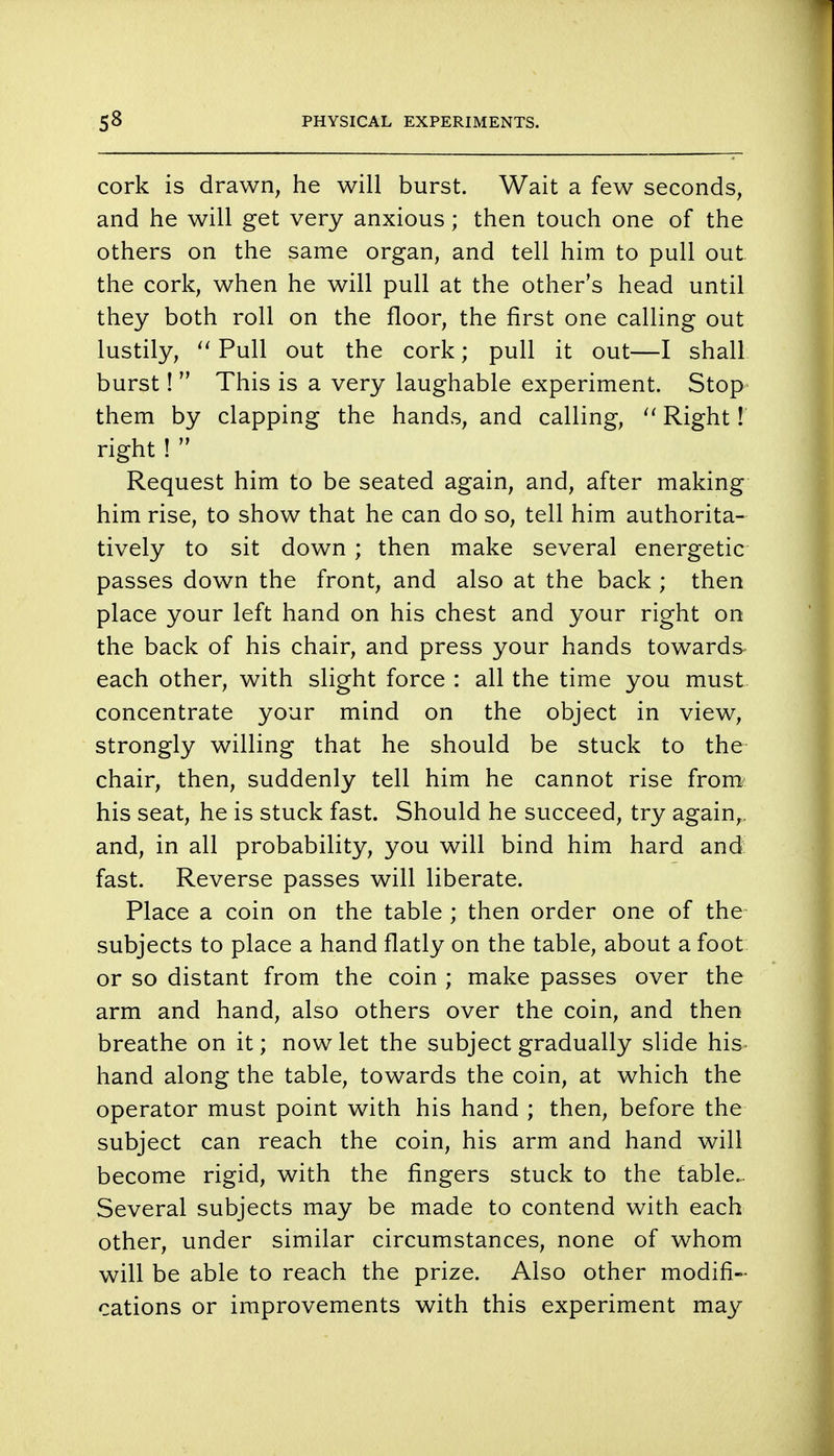 cork is drawn, he will burst. Wait a few seconds, and he will get very anxious; then touch one of the others on the same organ, and tell him to pull out the cork, when he will pull at the other's head until they both roll on the floor, the first one calling out lustily,  Pull out the cork; pull it out—I shall burst!  This is a very laughable experiment. Stop them by clapping the hands, and calling,  Right f. right !  Request him to be seated again, and, after making him rise, to show that he can do so, tell him authorita- tively to sit down ; then make several energetic passes down the front, and also at the back ; then place your left hand on his chest and your right on the back of his chair, and press your hands towards each other, with slight force : all the time you must concentrate your mind on the object in view, strongly willing that he should be stuck to the chair, then, suddenly tell him he cannot rise from' his seat, he is stuck fast. Should he succeed, try again,, and, in all probability, you will bind him hard and fast. Reverse passes will liberate. Place a coin on the table ; then order one of the subjects to place a hand flatly on the table, about a foot or so distant from the coin ; make passes over the arm and hand, also others over the coin, and then breathe on it; now let the subject gradually slide his hand along the table, towards the coin, at which the operator must point with his hand ; then, before the subject can reach the coin, his arm and hand will become rigid, with the fingers stuck to the table- Several subjects may be made to contend with each other, under similar circumstances, none of whom will be able to reach the prize. Also other modifi- cations or improvements with this experiment may