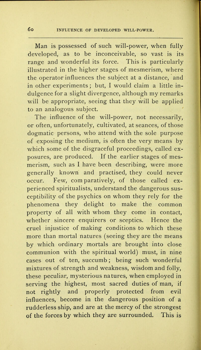 Man is possessed of such will-power, when fully developed, as to be inconceivable, so vast is its range and wonderful its force. This is particularly illustrated in the higher stages of mesmerism, where the operator influences the subject at a distance, and in other experiments ; but, I would claim a little in- dulgence for a slight divergence, although my remarks will be appropriate, seeing that they will be applied to an analogous subject. The influence of the will-power, not necessarily, or often, unfortunately, cultivated, at seances, of those dogmatic persons, who attend with the sole purpose of exposing the medium, is often the very means by which some of the disgraceful proceedings, called ex- posures, are produced. If the earlier stages of mes- merism, such as I have been describing, were more generally known and practised, they could never occur. Few, com paratively, of those called ex- perienced spiritualists, understand the dangerous sus- ceptibility of the psychics on whom they rely for the phenomena they delight to make the common property of all with whom they come in contact, whether sincere enquirers or sceptics. Hence the cruel injustice of making conditions to which these more than mortal natures (seeing they are the means by which ordinary mortals are brought into close communion with the spiritual world) must, in nine cases out of ten, succumb; being such wonderful mixtures of strength and weakness, wisdom and folly, these peculiar, mysterious natures, when employed in serving the highest, most sacred duties of man, if not rightly and properly protected from evil influences, become in the dangerous position of a rudderless ship, and are at the mercy of the strongest of the forces by which they are surrounded. This is