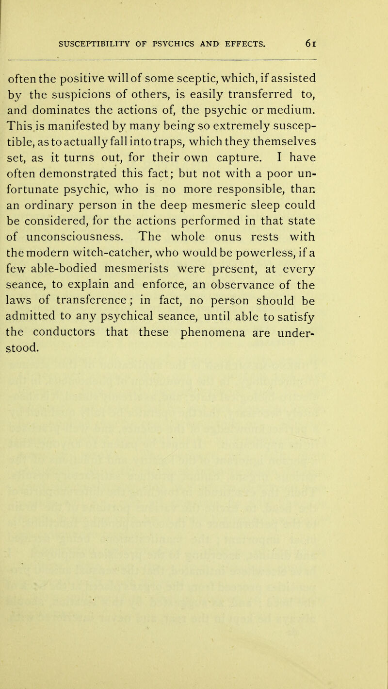 often the positive will of some sceptic, which, if assisted by the suspicions of others, is easily transferred to, and dominates the actions of, the psychic or medium. This.is manifested by many being so extremely suscep- tible, as to actually fall into traps, which they themselves set, as it turns out, for their own capture. I have often demonstrated this fact; but not with a poor un- fortunate psychic, who is no more responsible, than an ordinary person in the deep mesmeric sleep could be considered, for the actions performed in that state of unconsciousness. The whole onus rests with the modern witch-catcher, who would be powerless, if a few able-bodied mesmerists were present, at every seance, to explain and enforce, an observance of the laws of transference; in fact, no person should be admitted to any psychical seance, until able to satisfy the conductors that these phenomena are under- stood.