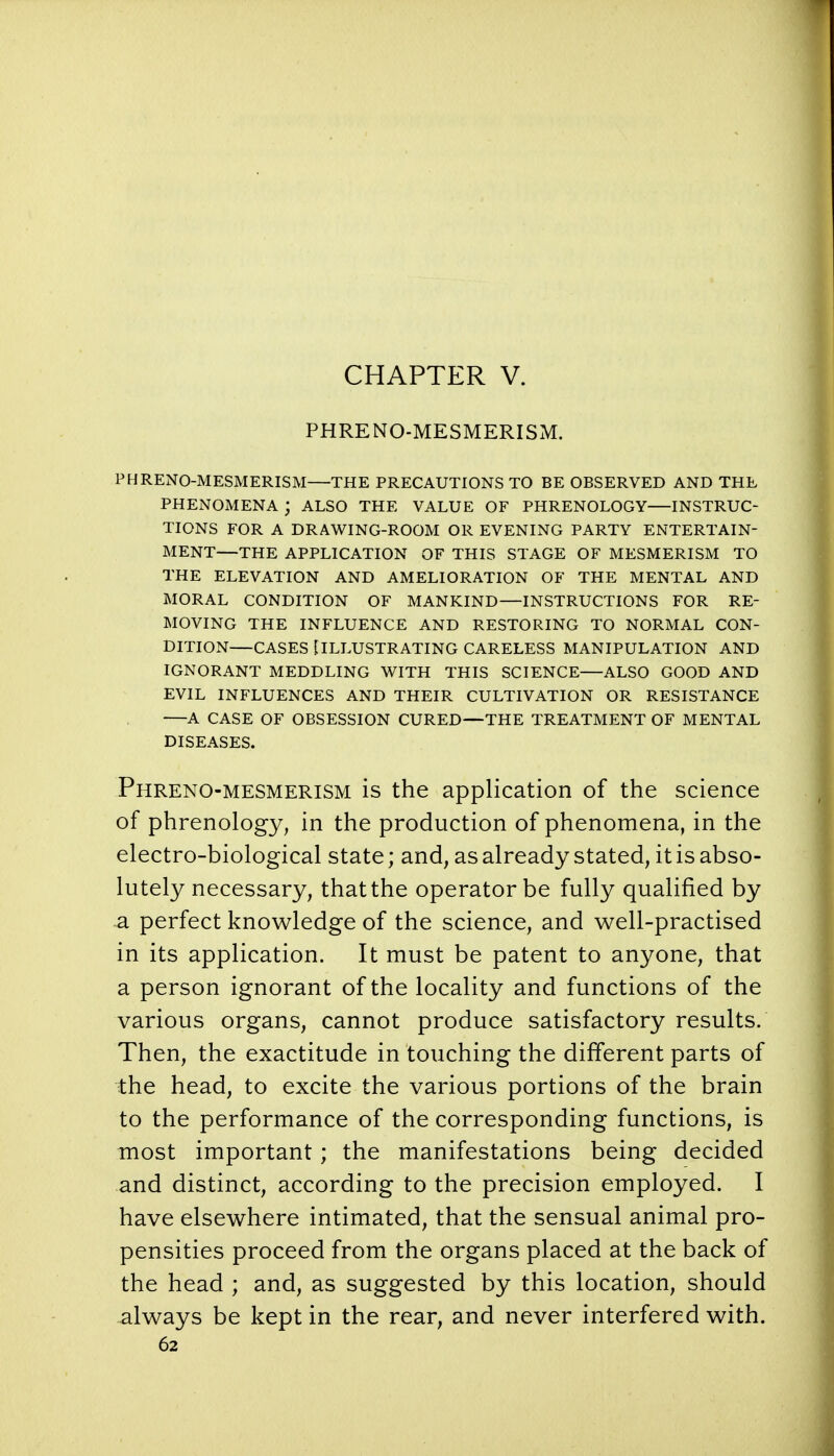 CHAPTER V. PHRE NO-MESMERISM. PHRENO-MESMERISM—THE PRECAUTIONS TO BE OBSERVED AND THE PHENOMENA ; ALSO THE VALUE OF PHRENOLOGY INSTRUC- TIONS FOR A DRAWING-ROOM OR EVENING PARTY ENTERTAIN- MENT—THE APPLICATION OF THIS STAGE OF MESMERISM TO THE ELEVATION AND AMELIORATION OF THE MENTAL AND MORAL CONDITION OF MANKIND—INSTRUCTIONS FOR RE- MOVING THE INFLUENCE AND RESTORING TO NORMAL CON- DITION—CASES £ ILLUSTRATING CARELESS MANIPULATION AND IGNORANT MEDDLING WITH THIS SCIENCE—ALSO GOOD AND EVIL INFLUENCES AND THEIR CULTIVATION OR RESISTANCE A CASE OF OBSESSION CURED—THE TREATMENT OF MENTAL DISEASES. Phreno-mesmerism is the application of the science of phrenology, in the production of phenomena, in the electro-biological state; and, as already stated, it is abso- lutely necessary, that the operator be fully qualified by a. perfect knowledge of the science, and well-practised in its application. It must be patent to anyone, that a person ignorant of the locality and functions of the various organs, cannot produce satisfactory results. Then, the exactitude in touching the different parts of the head, to excite the various portions of the brain to the performance of the corresponding functions, is most important; the manifestations being decided and distinct, according to the precision employed. I have elsewhere intimated, that the sensual animal pro- pensities proceed from the organs placed at the back of the head ; and, as suggested by this location, should always be kept in the rear, and never interfered with.