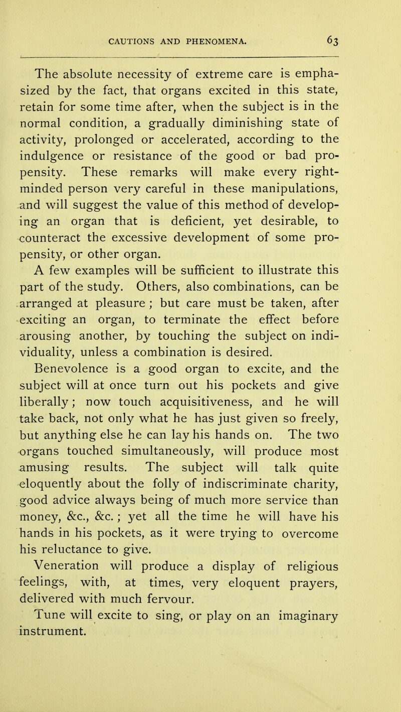 The absolute necessity of extreme care is empha- sized by the fact, that organs excited in this state, retain for some time after, when the subject is in the normal condition, a gradually diminishing state of activity, prolonged or accelerated, according to the indulgence or resistance of the good or bad pro- pensity. These remarks will make every right- minded person very careful in these manipulations, and will suggest the value of this method of develop- ing an organ that is deficient, yet desirable, to counteract the excessive development of some pro- pensity, or other organ. A few examples will be sufficient to illustrate this part of the study. Others, also combinations, can be arranged at pleasure; but care must be taken, after exciting an organ, to terminate the effect before arousing another, by touching the subject on indi- viduality, unless a combination is desired. Benevolence is a good organ to excite, and the subject will at once turn out his pockets and give liberally; now touch acquisitiveness, and he will take back, not only what he has just given so freely, but anything else he can lay his hands on. The two organs touched simultaneously, will produce most amusing results. The subject will talk quite eloquently about the folly of indiscriminate charity, good advice always being of much more service than money, &c, &c. ; yet all the time he will have his hands in his pockets, as it were trying to overcome his reluctance to give. Veneration will produce a display of religious feelings, with, at times, very eloquent prayers, delivered with much fervour. Tune will excite to sing, or play on an imaginary instrument.