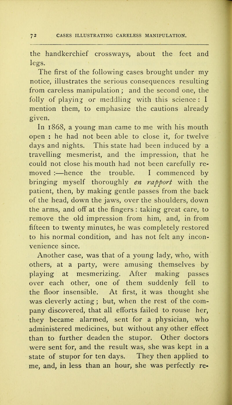 the handkerchief crossways, about the feet and legs. The first of the following cases brought under my notice, illustrates the serious consequences resulting from careless manipulation ; and the second one, the folly of playing or meddling with this science : I mention them, to emphasize the cautions already given. In 1868, a young man came to me with his mouth open : he had not been able to close it, for twelve days and nights. This state had been induced by a travelling mesmerist, and the impression, that he could not close his mouth had not been carefully re- moved :—hence the trouble. I commenced by bringing myself thoroughly en rapport with the patient, then, by making gentle passes from the back of the head, down the jaws, over the shoulders, down the arms, and off at the fingers : taking great care, to remove the old impression from him, and, in from fifteen to twenty minutes, he was completely restored to his normal condition, and has not felt any incon- venience since. Another case, was that of a young lady, who, with others, at a party, were amusing themselves by playing at mesmerizing. After making passes over each other, one of them suddenly fell to the floor insensible. At first, it was thought she was cleverly acting; but, when the rest of the com- pany discovered, that all efforts failed to rouse her, they became alarmed, sent for a physician, who administered medicines, but without any other effect than to further deaden the stupor. Other doctors were sent for, and the result was, she was kept in a state of stupor for ten days. They then applied to me, and, in less than an hour, she was perfectly re-