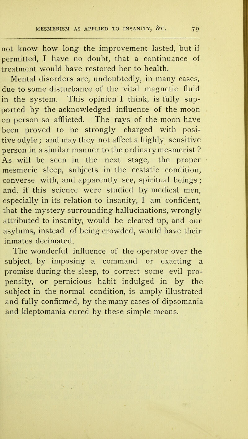 not know how long the improvement lasted, but if permitted, I have no doubt, that a continuance of treatment would have restored her to health. Mental disorders are, undoubtedly, in many cases, due to some disturbance of the vital magnetic fluid in the system. This opinion I think, is fully sup- ported by the acknowledged influence of the moon on person so afflicted. The rays of the moon have been proved to be strongly charged with posi- tive odyle ; and may they not affect a highly sensitive person in a similar manner to the ordinary mesmerist ? As will be seen in the next stage, the proper mesmeric sleep, subjects in the ecstatic condition, converse with, and apparently see, spiritual beings; and, if this science were studied by medical men, especially in its relation to insanity, 1 am confident, that the mystery surrounding hallucinations, wrongly attributed to insanity, would be cleared up, and our asylums, instead of being crowded, would have their inmates decimated. The wonderful influence of the operator over the subject, by imposing a command or exacting a promise during the sleep, to correct some evil pro- pensity, or pernicious habit indulged in by the subject in the normal condition, is amply illustrated and fully confirmed, by the many cases of dipsomania and kleptomania cured by these simple means.