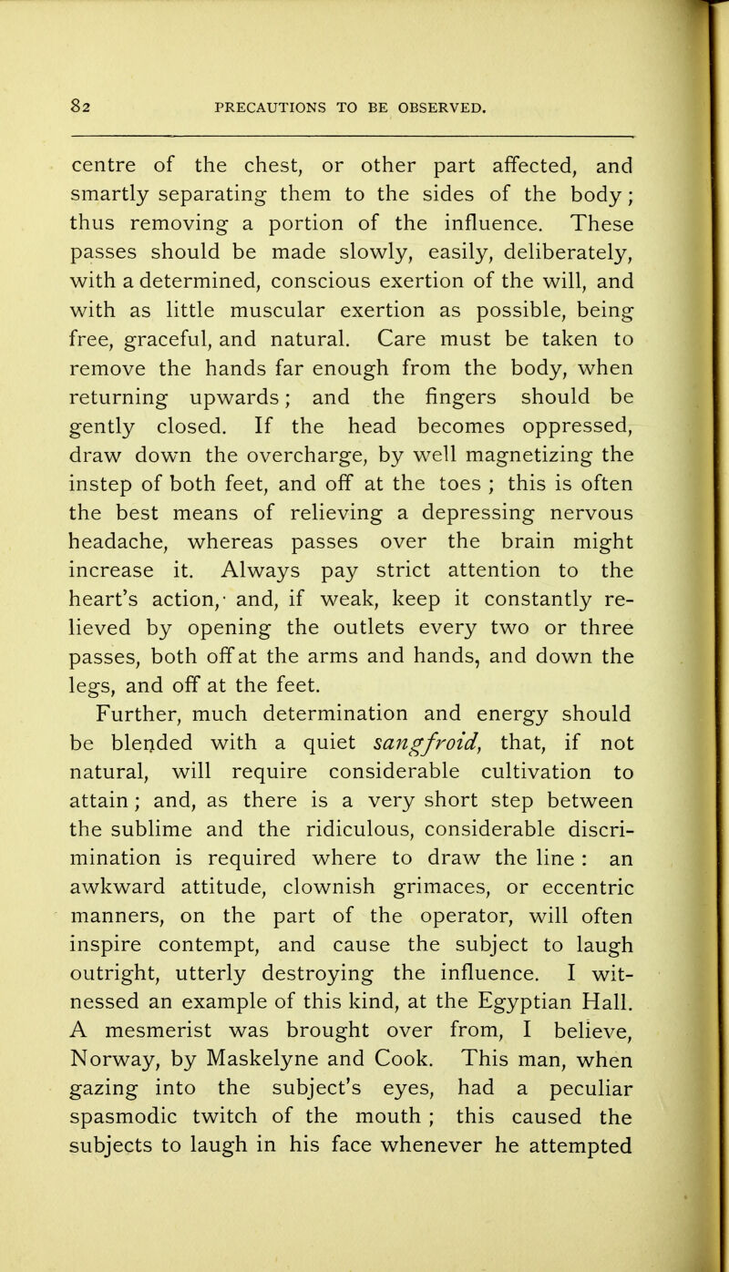 centre of the chest, or other part affected, and smartly separating them to the sides of the body; thus removing a portion of the influence. These passes should be made slowly, easily, deliberately, with a determined, conscious exertion of the will, and with as little muscular exertion as possible, being free, graceful, and natural. Care must be taken to remove the hands far enough from the body, when returning upwards; and the fingers should be gently closed. If the head becomes oppressed, draw down the overcharge, by well magnetizing the instep of both feet, and off at the toes ; this is often the best means of relieving a depressing nervous headache, whereas passes over the brain might increase it. Always pay strict attention to the heart's action,- and, if weak, keep it constantly re- lieved by opening the outlets every two or three passes, both off at the arms and hands, and down the legs, and off at the feet. Further, much determination and energy should be blended with a quiet sangfroid, that, if not natural, will require considerable cultivation to attain; and, as there is a very short step between the sublime and the ridiculous, considerable discri- mination is required where to draw the line : an awkward attitude, clownish grimaces, or eccentric manners, on the part of the operator, will often inspire contempt, and cause the subject to laugh outright, utterly destroying the influence. I wit- nessed an example of this kind, at the Egyptian Hall. A mesmerist was brought over from, I believe, Norway, by Maskelyne and Cook. This man, when gazing into the subject's eyes, had a peculiar spasmodic twitch of the mouth ; this caused the subjects to laugh in his face whenever he attempted
