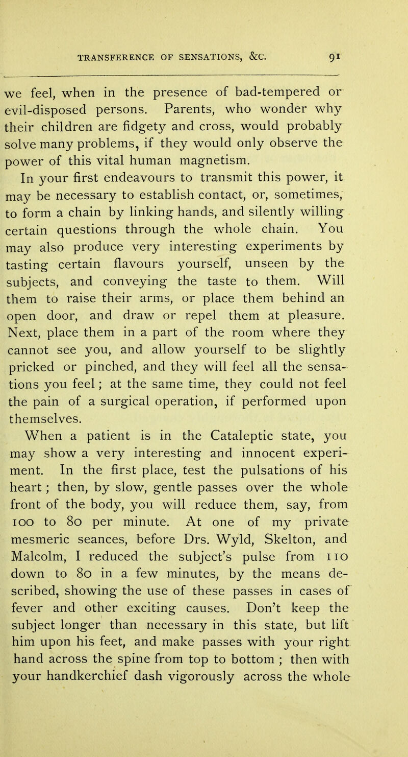 we feel, when in the presence of bad-tempered or evil-disposed persons. Parents, who wonder why their children are fidgety and cross, would probably solve many problems, if they would only observe the power of this vital human magnetism. In your first endeavours to transmit this power, it may be necessary to establish contact, or, sometimes, to form a chain by linking hands, and silently willing certain questions through the whole chain. You may also produce very interesting experiments by tasting certain flavours yourself, unseen by the subjects, and conveying the taste to them. Will them to raise their arms, or place them behind an open door, and draw or repel them at pleasure. Next, place them in a part of the room where they cannot see you, and allow yourself to be slightly pricked or pinched, and they will feel all the sensa- tions you feel; at the same time, they could not feel the pain of a surgical operation, if performed upon themselves. When a patient is in the Cataleptic state, you may show a very interesting and innocent experi- ment. In the first place, test the pulsations of his heart; then, by slow, gentle passes over the whole front of the body, you will reduce them, say, from 100 to 80 per minute. At one of my private mesmeric seances, before Drs. Wyld, Skelton, and Malcolm, I reduced the subject's pulse from 110 down to 80 in a few minutes, by the means de- scribed, showing the use of these passes in cases of fever and other exciting causes. Don't keep the subject longer than necessary in this state, but lift him upon his feet, and make passes with your right hand across the spine from top to bottom ; then with your handkerchief dash vigorously across the whole