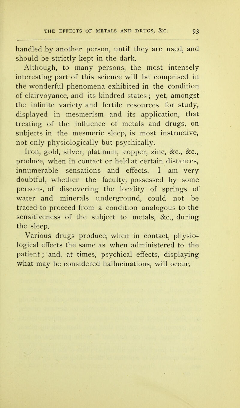 handled by another person, until they are used, and should be strictly kept in the dark. Although, to many persons, the most intensely interesting part of this science will be comprised in the wonderful phenomena exhibited in the condition of clairvoyance, and its kindred states; yet, amongst the infinite variety and fertile resources for study, displayed in mesmerism and its application, that treating of the influence of metals and drugs, on subjects in the mesmeric sleep, is most instructive, not only physiologically but psychically. Iron, gold, silver, platinum, copper, zinc, &c., &c., produce, when in contact or held at certain distances, innumerable sensations and effects. I am very doubtful, whether the faculty, possessed by some persons, of discovering the locality of springs of water and minerals underground, could not be traced to proceed from a condition analogous to the sensitiveness of the subject to metals, &c, during the sleep. Various drugs produce, when in contact, physio- logical effects the same as when administered to the patient; and, at times, psychical effects, displaying what may be considered hallucinations, will occur.