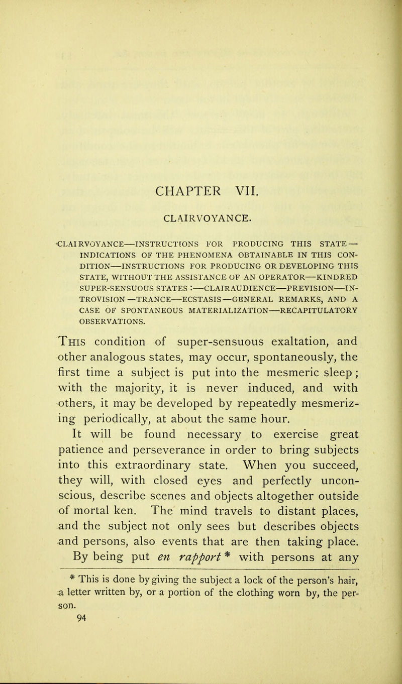 CHAPTER VII. CLAIRVOYANCE. CLAIRVOYANCE—INSTRUCTIONS FOR PRODUCING THIS STATE — INDICATIONS OF THE PHENOMENA OBTAINABLE IN THIS CON- DITION—INSTRUCTIONS FOR PRODUCING OR DEVELOPING THIS STATE, WITHOUT THE ASSISTANCE OF AN OPERATOR KINDRED SUPER-SENSUOUS STATES : CLAIR AUDIENCE PREVISION IN- TROVISION—TRANCE ECSTASIS—GENERAL REMARKS, AND A CASE OF SPONTANEOUS MATERIALIZATION—RECAPITULATORY OBSERVATIONS. This condition of super-sensuous exaltation, and other analogous states, may occur, spontaneously, the first time a subject is put into the mesmeric sleep ; with the majority, it is never induced, and with others, it may be developed by repeatedly mesmeriz- ing periodically, at about the same hour. It will be found necessa^ to exercise great patience and perseverance in order to bring subjects into this extraordinary state. When you succeed, they will, with closed eyes and perfectly uncon- scious, describe scenes and objects altogether outside of mortal ken. The mind travels to distant places, and the subject not only sees but describes objects and persons, also events that are then taking place. By being put en rapport * with persons at any * This is done by giving the subject a lock of the person's hair, :a letter written by, or a portion of the clothing worn by, the per- son.
