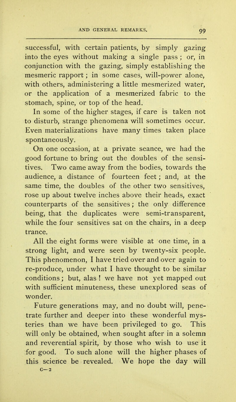 AND GENERAL REMARKS. successful, with certain patients, by simply gazing into the eyes without making a single pass ; or, in conjunction with the gazing, simply establishing the mesmeric rapport; in some cases, will-power alone, with others, administering a little mesmerized water, or the application of a mesmerized fabric to the stomach, spine, or top of the head. In some of the higher stages, if care is taken not to disturb, strange phenomena will sometimes occur. Even materializations have many times taken place spontaneously. On one occasion, at a private seance, we had the good fortune to bring out the doubles of the sensi- tives. Two came away from the bodies, towards the audience, a distance of fourteen feet ; and, at the same time, the doubles of the other two sensitives, rose up about twelve inches above their heads, exact counterparts of the sensitives; the only difference being, that the duplicates were semi-transparent, while the four sensitives sat on the chairs, in a deep trance. All the eight forms were visible at one time, in a strong light, and were seen by twenty-six people. This phenomenon, I have tried over and over again to re-produce, under what I have thought to be similar conditions; but, alas ! we have not yet mapped out with sufficient minuteness, these unexplored seas of wonder. Future generations may, and no doubt will, pene- trate further and deeper into these wonderful mys- teries than we have been privileged to go. This will only be obtained, when sought after in a solemn and reverential spirit, by those who wish to use it for good. To such alone will the higher phases of this science be revealed. We hope the day will G—2