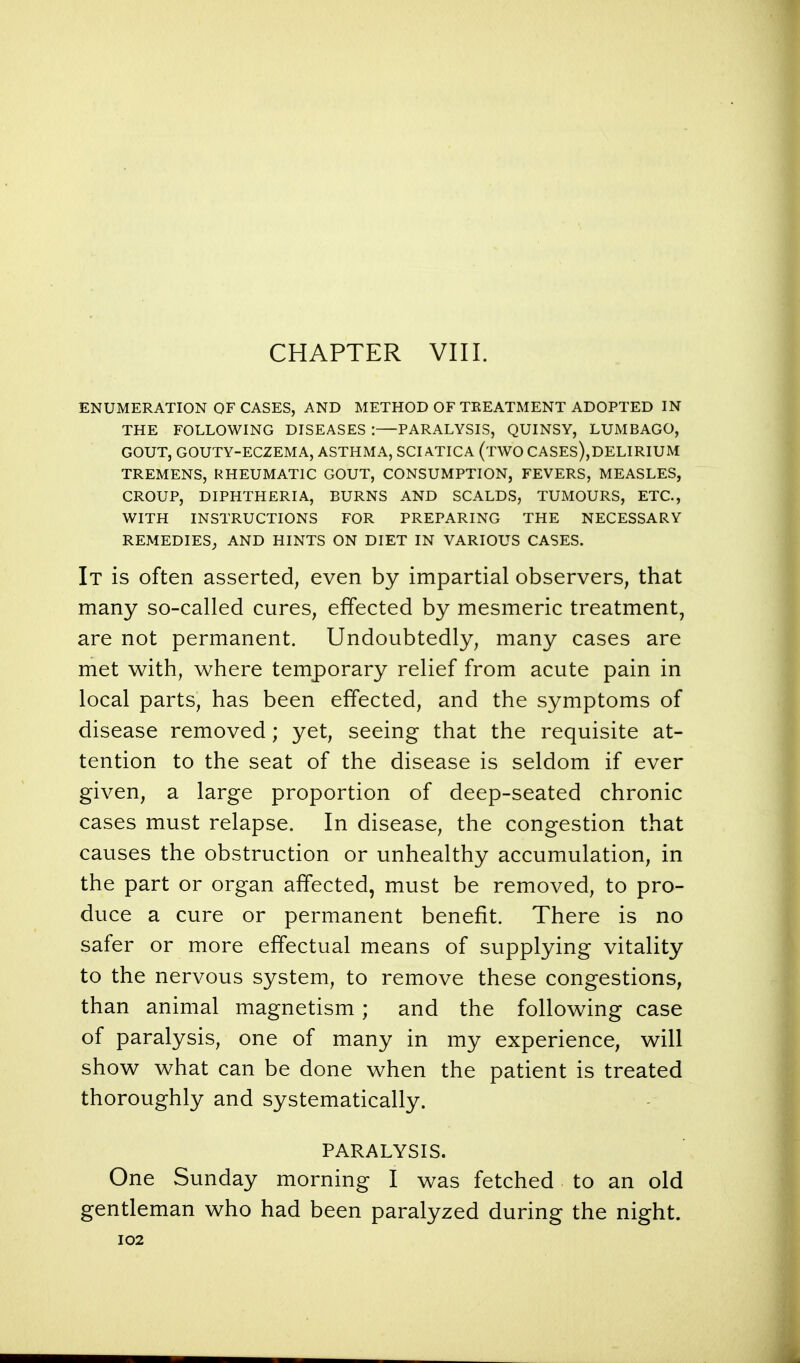 CHAPTER VIII. ENUMERATION OF CASES, AND METHOD OF TREATMENT ADOPTED IN THE FOLLOWING DISEASES :—PARALYSIS, QUINSY, LUMBAGO, GOUT, GOUTY-ECZEMA, ASTHMA, SCIATICA (iWO CASES),DELIRIUM TREMENS, RHEUMATIC GOUT, CONSUMPTION, FEVERS, MEASLES, CROUP, DIPHTHERIA, BURNS AND SCALDS, TUMOURS, ETC., WITH INSTRUCTIONS FOR PREPARING THE NECESSARY REMEDIES, AND HINTS ON DIET IN VARIOUS CASES. It is often asserted, even by impartial observers, that many so-called cures, effected by mesmeric treatment, are not permanent. Undoubtedly, many cases are met with, where temporary relief from acute pain in local parts, has been effected, and the symptoms of disease removed; yet, seeing that the requisite at- tention to the seat of the disease is seldom if ever given, a large proportion of deep-seated chronic cases must relapse. In disease, the congestion that causes the obstruction or unhealthy accumulation, in the part or organ affected, must be removed, to pro- duce a cure or permanent benefit. There is no safer or more effectual means of supplying vitality to the nervous system, to remove these congestions, than animal magnetism; and the following case of paralysis, one of many in my experience, will show what can be done when the patient is treated thoroughly and systematically. PARALYSIS. One Sunday morning I was fetched to an old gentleman who had been paralyzed during the night.