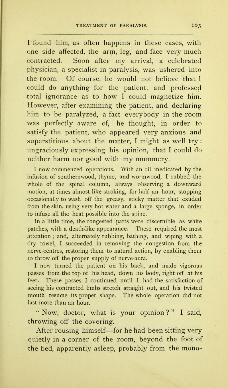 I found him, as often happens in these cases, with one side affected, the arm, leg, and face very much contracted. Soon after my arrival, a celebrated physician, a specialist in paralysis, was ushered into the room. Of course, he would not believe that I could do anything for the patient, and professed total ignorance as to how I could magnetize him. However, after examining the patient, and declaring him to be paralyzed, a fact everybody in the room was perfectly aware of, he thought, in order to satisfy the patient, who appeared very anxious and superstitious about the matter, I might as well try : ungraciously expressing his opinion, that I could do neither harm nor good with my mummery. I now commenced operations. With an oil medicated by the infusion of southernwood, thyme, and wormwood, I rubbed the whole of the spinal column, always observing a downward motion, at times almost like stroking, for half an hour, stopping occasionally to wash off the greasy, sticky matter that exuded from the skin, using very hot water and a large sponge, in order to infuse all the heat possible into the spine. In a little time, the congested parts were discernible as white patches, with a death-like appearance. These required the most attention; and, alternately rubbing, bathing, and wiping with a dry towel, I succeeded in removing the congestion from the nerve-centres, restoring them to natural action, by enabling them to throw off the proper supply of nerve-aura. I now turned the patient on his back, and made vigorous passes from the top of his head, down his body, right off at his feet. These passes I continued until I had the satisfaction of seeing his contracted limbs stretch straight out, and his twisted mouth resume its proper shape. The whole operation did not last more than an hour.  Now, doctor, what is your opinion ? I said, throwing off the covering. After rousing himself—for he had been sitting very quietly in a corner of the room, beyond the foot of the bed, apparently asleep, probably from the mono-