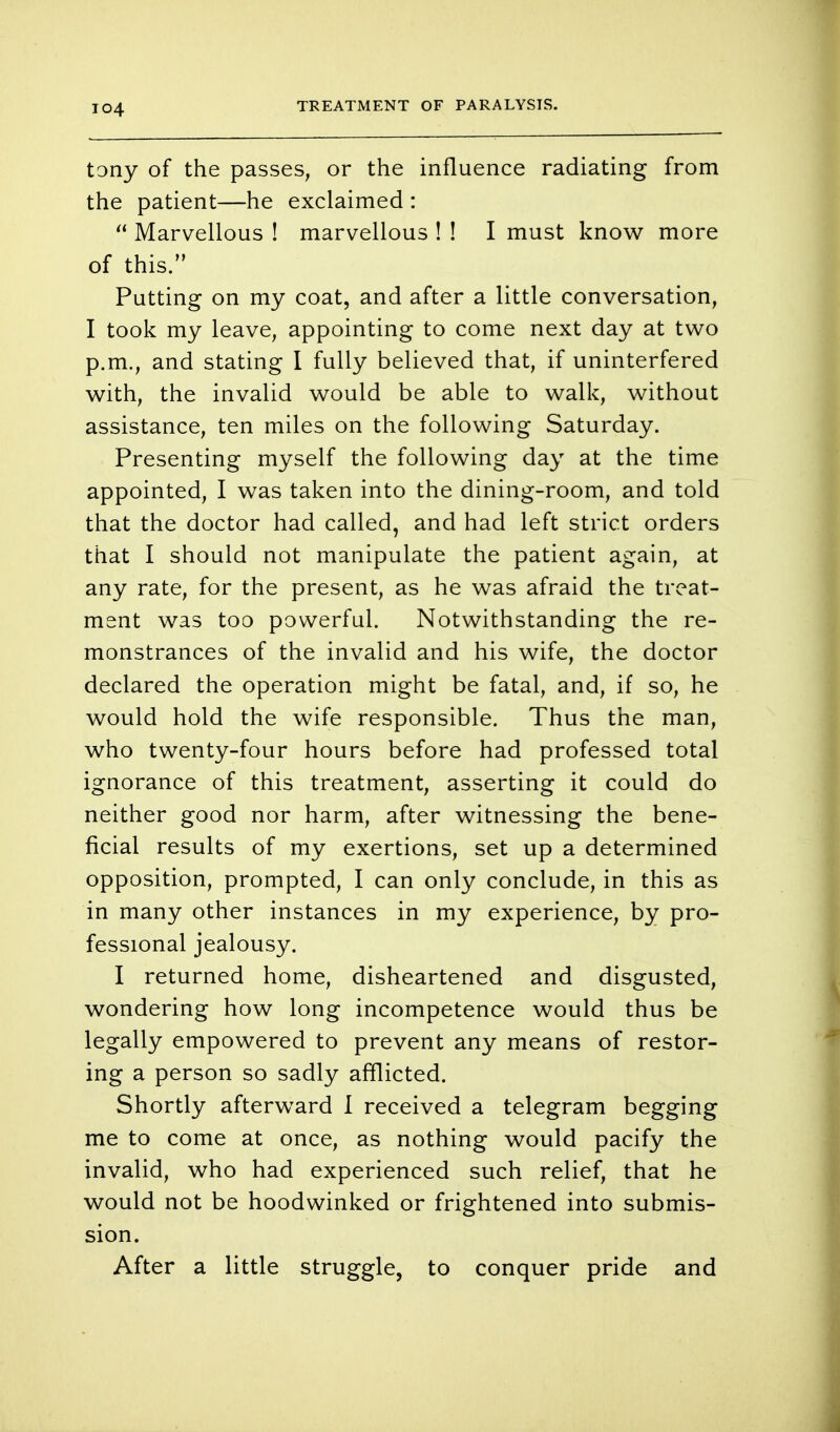 T04 tony of the passes, or the influence radiating from the patient—he exclaimed :  Marvellous ! marvellous ! ! I must know more of this. Putting on my coat, and after a little conversation, I took my leave, appointing to come next day at two p.m., and stating I fully believed that, if uninterfered with, the invalid would be able to walk, without assistance, ten miles on the following Saturday. Presenting myself the following day at the time appointed, I was taken into the dining-room, and told that the doctor had called, and had left strict orders that I should not manipulate the patient again, at any rate, for the present, as he was afraid the treat- ment was too powerful. Notwithstanding the re- monstrances of the invalid and his wife, the doctor declared the operation might be fatal, and, if so, he would hold the wife responsible. Thus the man, who twenty-four hours before had professed total ignorance of this treatment, asserting it could do neither good nor harm, after witnessing the bene- ficial results of my exertions, set up a determined opposition, prompted, I can only conclude, in this as in many other instances in my experience, by pro- fessional jealousy. I returned home, disheartened and disgusted, wondering how long incompetence would thus be legally empowered to prevent any means of restor- ing a person so sadly afflicted. Shortly afterward 1 received a telegram begging me to come at once, as nothing would pacify the invalid, who had experienced such relief, that he would not be hoodwinked or frightened into submis- sion. After a little struggle, to conquer pride and