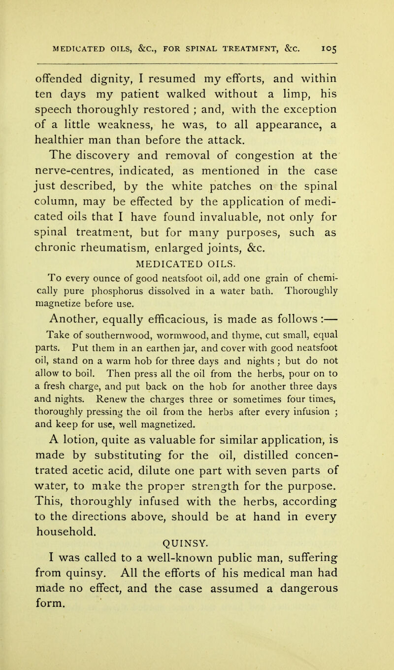 offended dignity, I resumed my efforts, and within ten days my patient walked without a limp, his speech thoroughly restored ; and, with the exception of a little weakness, he was, to all appearance, a healthier man than before the attack. The discovery and removal of congestion at the nerve-centres, indicated, as mentioned in the case just described, by the white patches on the spinal column, may be effected by the application of medi- cated oils that I have found invaluable, not only for spinal treatment, but for many purposes, such as chronic rheumatism, enlarged joints, &c. MEDICATED OILS. To every ounce of good neatsfoot oil, add one grain of chemi- cally pure phosphorus dissolved in a water bath. Thoroughly magnetize before use. Another, equally efficacious, is made as follows :— Take of southernwood, wormwood, and thyme, cut small, equal parts. Put them in an earthen jar, and cover with good neatsfoot oil, stand on a warm hob for three days and nights ; but do not allow to boil. Then press all the oil from the herbs, pour on to a fresh charge, and put back on the hob for another three days and nights. Renew the charges three or sometimes four times, thoroughly pressing the oil from the herbs after every infusion ; and keep for use, well magnetized. A lotion, quite as valuable for similar application, is made by substituting for the oil, distilled concen- trated acetic acid, dilute one part with seven parts of water, to make the proper strength for the purpose. This, thoroughly infused with the herbs, according to the directions above, should be at hand in every household. QUINSY. I was called to a well-known public man, suffering from quinsy. All the efforts of his medical man had made no effect, and the case assumed a dangerous form.