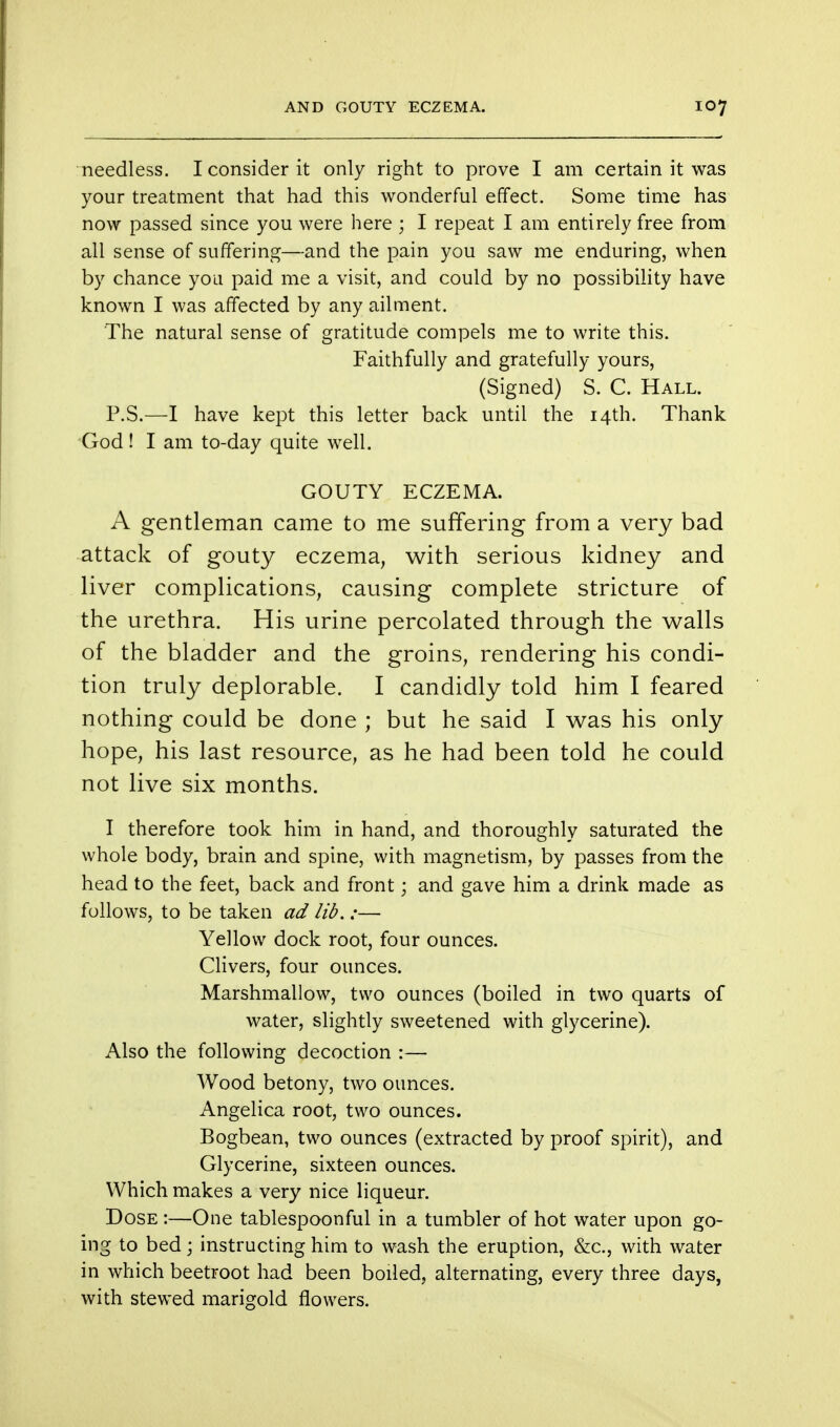 needless. I consider it only right to prove I am certain it was your treatment that had this wonderful effect. Some time has now passed since you were here ; I repeat I am entirely free from all sense of suffering—and the pain you saw me enduring, when by chance you paid me a visit, and could by no possibility have known I was affected by any ailment. The natural sense of gratitude compels me to write this. Faithfully and gratefully yours, (Signed) S. C. Hall. P.S.—I have kept this letter back until the 14th. Thank God! I am to-day quite well. GOUTY ECZEMA. A gentleman came to me suffering from a very bad attack of gouty eczema, with serious kidney and liver complications, causing complete stricture of the urethra. His urine percolated through the walls of the bladder and the groins, rendering his condi- tion truly deplorable. I candidly told him I feared nothing could be done ; but he said I was his only hope, his last resource, as he had been told he could not live six months. I therefore took him in hand, and thoroughly saturated the whole body, brain and spine, with magnetism, by passes from the head to the feet, back and front; and gave him a drink made as follows, to be taken ad lib.:— Yellow dock root, four ounces. Clivers, four ounces. Marshmallow, two ounces (boiled in two quarts of water, slightly sweetened with glycerine). Also the following decoction :— Wood betony, two ounces. Angelica root, two ounces. Bogbean, two ounces (extracted by proof spirit), and Glycerine, sixteen ounces. Which makes a very nice liqueur. Dose :—One tablespoonful in a tumbler of hot water upon go- ing to bed j instructing him to wash the eruption, &c, with water in which beetroot had been boiled, alternating, every three days, with stewed marigold flowers.