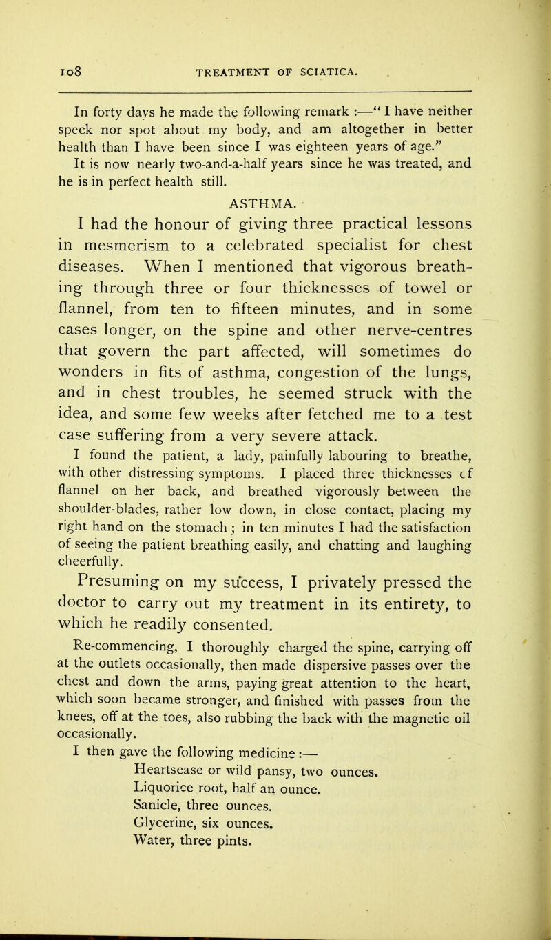 In forty days he made the following remark :—1 have neither speck nor spot about my body, and am altogether in better health than I have been since I was eighteen years of age. It is now nearly two-and-a-half years since he was treated, and he is in perfect health still. ASTHMA. I had the honour of giving three practical lessons in mesmerism to a celebrated specialist for chest diseases. When I mentioned that vigorous breath- ing through three or four thicknesses of towel or flannel, from ten to fifteen minutes, and in some cases longer, on the spine and other nerve-centres that govern the part affected, will sometimes do wonders in fits of asthma, congestion of the lungs, and in chest troubles, he seemed struck with the idea, and some few weeks after fetched me to a test case suffering from a very severe attack. I found the patient, a lady, painfully labouring to breathe, with other distressing symptoms. I placed three thicknesses cf flannel on her back, and breathed vigorously between the shoulder-blades, rather low down, in close contact, placing my right hand on the stomach; in ten minutes I had the satisfaction of seeing the patient breathing easily, and chatting and laughing cheerfully. Presuming on my success, I privately pressed the doctor to carry out my treatment in its entirety, to which he readily consented. Re-commencing, I thoroughly charged the spine, carrying off at the outlets occasionally, then made dispersive passes over the chest and down the arms, paying great attention to the heart, which soon became stronger, and finished with passes from the knees, off at the toes, also rubbing the back with the magnetic oil occasionally. I then gave the following medicine :— Heartsease or wild pansy, two ounces. Liquorice root, half an ounce. Sanicle, three ounces. Glycerine, six ounces. Water, three pints.