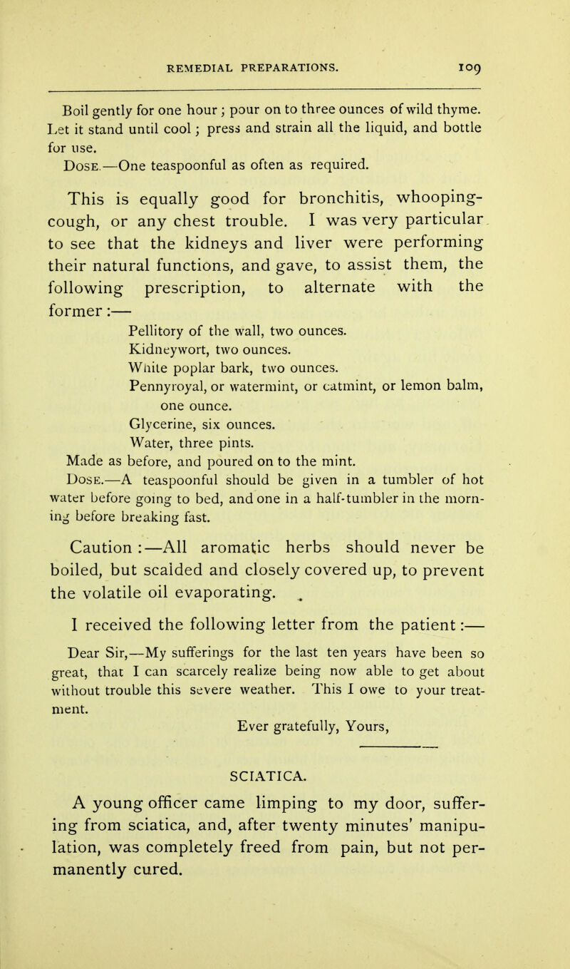 Boil gently for one hour ; pour on to three ounces of wild thyme. Let it stand until cool; press and strain all the liquid, and bottle for use. Dose.—One teaspoonful as often as required. This is equally good for bronchitis, whooping- cough, or any chest trouble. I was very particular to see that the kidneys and liver were performing their natural functions, and gave, to assist them, the following prescription, to alternate with the former:— Pellitory of the wall, two ounces. Kidneywort, two ounces. White poplar bark, two ounces. Pennyroyal, or watermint, or catmint, or lemon balm, one ounce. Glycerine, six ounces. Water, three pints. Made as before, and poured on to the mint. Dose.—A teaspoonful should be given in a tumbler of hot water before going to bed, and one in a half-tumbler in the morn- ing before breaking fast. Caution :—All aromatic herbs should never be boiled, but scalded and closely covered up, to prevent the volatile oil evaporating. I received the following letter from the patient:— Dear Sir,—My sufferings for the last ten years have been so great, that I can scarcely realize being now able to get about without trouble this severe weather. This I owe to your treat- ment. Ever gratefully, Yours, SCIATICA. A young officer came limping to my door, suffer- ing from sciatica, and, after twenty minutes' manipu- lation, was completely freed from pain, but not per- manently cured.