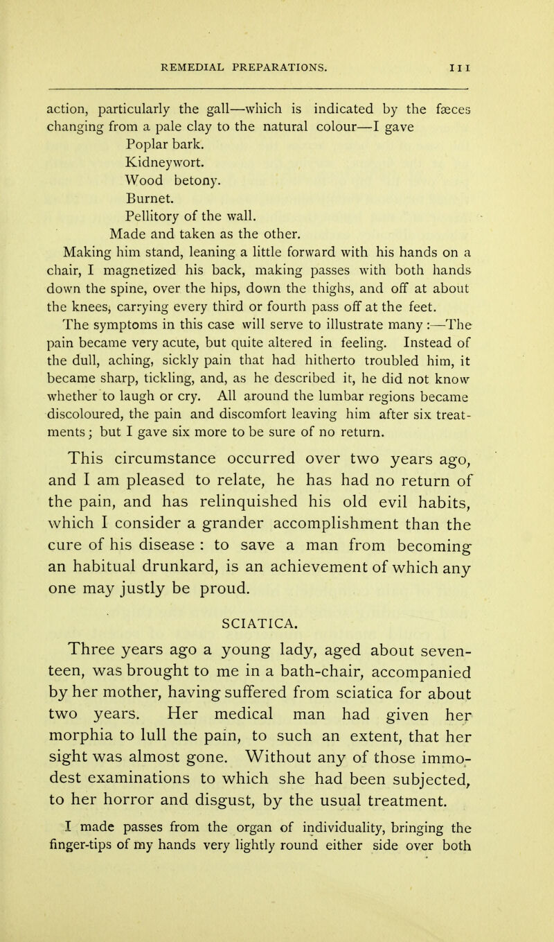 action, particularly the gall—which is indicated by the faeces changing from a pale clay to the natural colour—I gave Poplar bark. Kidneywort. Wood betony. Burnet. Pellitory of the wall. Made and taken as the other. Making him stand, leaning a little forward with his hands on a chair, I magnetized his back, making passes with both hands down the spine, over the hips, down the thighs, and off at about the knees, carrying every third or fourth pass off at the feet. The symptoms in this case will serve to illustrate many:—The pain became very acute, but quite altered in feeling. Instead of the dull, aching, sickly pain that had hitherto troubled him, it became sharp, tickling, and, as he described it, he did not know whether to laugh or cry. All around the lumbar regions became discoloured, the pain and discomfort leaving him after six treat- ments ; but I gave six more to be sure of no return. This circumstance occurred over two years ago, and I am pleased to relate, he has had no return of the pain, and has relinquished his old evil habits, which I consider a grander accomplishment than the cure of his disease : to save a man from becoming an habitual drunkard, is an achievement of which any one may justly be proud. SCIATICA. Three years ago a young lady, aged about seven- teen, was brought to me in a bath-chair, accompanied by her mother, having suffered from sciatica for about two years. Her medical man had given her morphia to lull the pain, to such an extent, that her sight was almost gone. Without any of those immo- dest examinations to which she had been subjected, to her horror and disgust, by the usual treatment. I made passes from the organ of individuality, bringing the finger-tips of my hands very lightly round either side over both