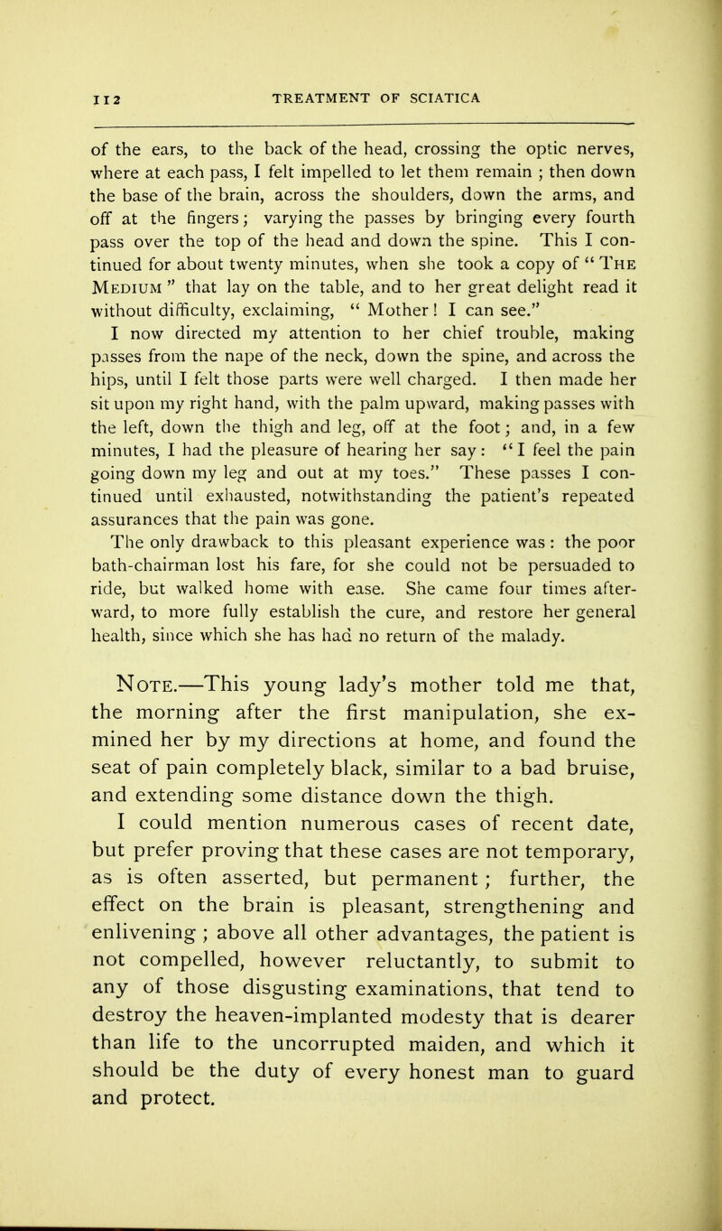 of the ears, to the back of the head, crossing the optic nerves, where at each pass, I felt impelled to let them remain ; then down the base of the brain, across the shoulders, down the arms, and off at the fingers; varying the passes by bringing every fourth pass over the top of the head and down the spine. This I con- tinued for about twenty minutes, when she took a copy of  The Medium  that lay on the table, and to her great delight read it without difficulty, exclaiming,  Mother! I can see. I now directed my attention to her chief trouble, making passes from the nape of the neck, down the spine, and across the hips, until I felt those parts were well charged. I then made her sit upon my right hand, with the palm upward, making passes with the left, down the thigh and leg, off at the foot; and, in a few minutes, I had the pleasure of hearing her say: I feel the pain going down my leg and out at my toes. These passes I con- tinued until exhausted, notwithstanding the patient's repeated assurances that the pain was gone. The only drawback to this pleasant experience was : the poor bath-chairman lost his fare, for she could not be persuaded to ride, but walked home with ease. She came four times after- ward, to more fully establish the cure, and restore her general health, since which she has had no return of the malady. Note.—This young lady's mother told me that, the morning after the first manipulation, she ex- mined her by my directions at home, and found the seat of pain completely black, similar to a bad bruise, and extending some distance down the thigh. I could mention numerous cases of recent date, but prefer proving that these cases are not temporary, as is often asserted, but permanent; further, the effect on the brain is pleasant, strengthening and enlivening ; above all other advantages, the patient is not compelled, however reluctantly, to submit to any of those disgusting examinations, that tend to destroy the heaven-implanted modesty that is dearer than life to the uncorrupted maiden, and which it should be the duty of every honest man to guard and protect.