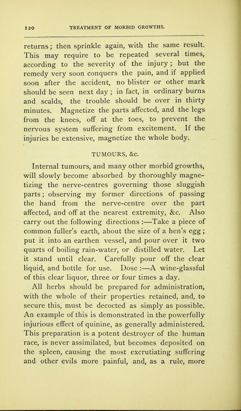 TREATMENT OF MORBID GROWTHS. returns; then sprinkle again, with the same result. This may require to be repeated several times, according to the severity of the injury; but the remedy very soon conquers the pain, and if applied soon after the accident, no blister or other mark should be seen next day ; in fact, in ordinary burns and scalds, the trouble should be over in thirty minutes. Magnetize the parts affected, and the legs from the knees, off at the toes, to prevent the nervous system suffering from excitement. If the injuries be extensive, magnetize the whole body. TUMOURS, &c. Internal tumours, and many other morbid growths, will slowly become absorbed by thoroughly magne- tizing the nerve-centres governing those sluggish parts; observing my former directions of passing the hand from the nerve-centre over the part affected, and off at the nearest extremity, &c. Also carry out the following directions :—Take a piece of common fuller's earth, about the size of a hen's egg; put it into an earthen vessel, and pour over it two quarts of boiling rain-water, or distilled water. Let it stand until clear. Carefully pour off the clear liquid, and bottle for use. Dose :—A wine-glassful of this clear liquor, three or four times a day. All herbs should be prepared for administration, with the whole of their properties retained, and, to secure this, must be decocted as simply as possible. An example of this is demonstrated in the powerfully injurious effect of quinine, as generally administered. This preparation is a potent destroyer of the human race, is never assimilated, but becomes deposited on the spleen, causing the most excrutiating suffering and other evils more painful, and, as a rule, more