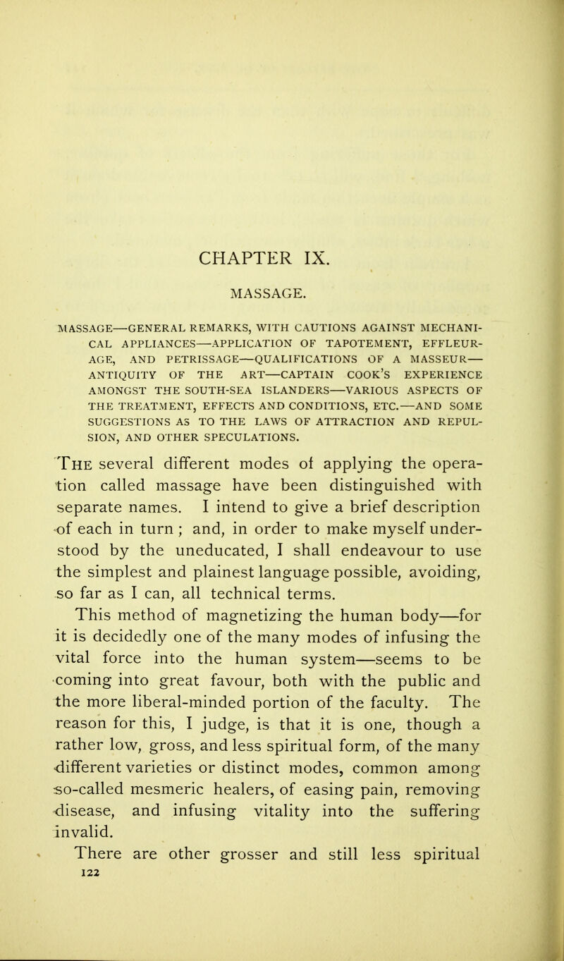 CHAPTER IX. MASSAGE. MASSAGE—GENERAL REMARKS, WITH CAUTIONS AGAINST MECHANI- CAL APPLIANCES—APPLICATION OF TAPOTEMENT, EFFLEUR- AGE, AND PETRISSAGE QUALIFICATIONS OF A MASSEUR ANTIQUITY OF THE ART CAPTAIN COOK'S EXPERIENCE AMONGST THE SOUTH-SEA ISLANDERS VARIOUS ASPECTS OF THE TREATMENT, EFFECTS AND CONDITIONS, ETC.—AND SOME SUGGESTIONS AS TO THE LAWS OF ATTRACTION AND REPUL- SION, AND OTHER SPECULATIONS. The several different modes of applying the opera- tion called massage have been distinguished with separate names. I intend to give a brief description of each in turn ; and, in order to make myself under- stood by the uneducated, I shall endeavour to use the simplest and plainest language possible, avoiding, so far as I can, all technical terms. This method of magnetizing the human body—for it is decidedly one of the many modes of infusing the vital force into the human system—seems to be •coming into great favour, both with the public and the more liberal-minded portion of the faculty. The reason for this, I judge, is that it is one, though a rather low, gross, and less spiritual form, of the many different varieties or distinct modes, common among so-called mesmeric healers, of easing pain, removing disease, and infusing vitality into the suffering invalid. There are other grosser and still less spiritual
