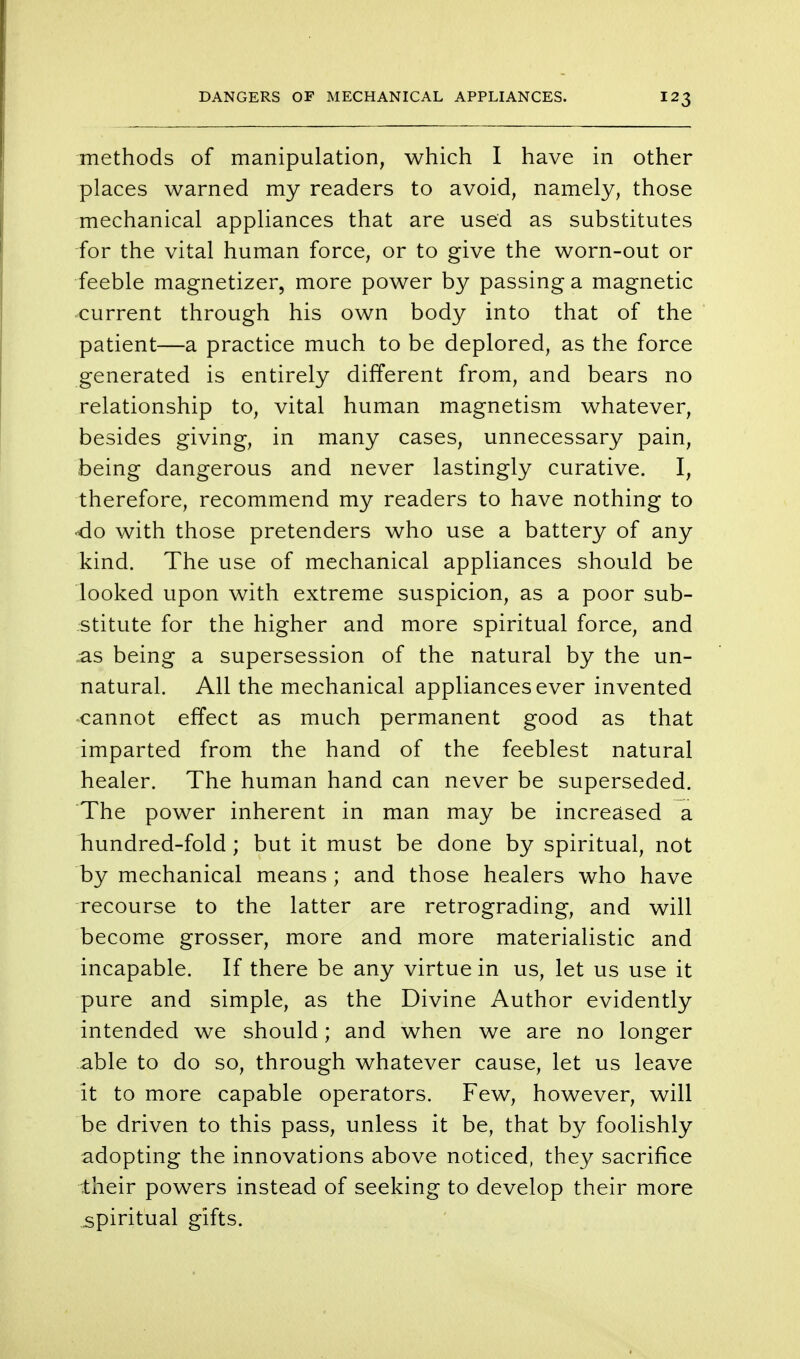 methods of manipulation, which I have in other places warned my readers to avoid, namely, those mechanical appliances that are used as substitutes for the vital human force, or to give the worn-out or feeble magnetizer, more power by passing a magnetic current through his own body into that of the patient—a practice much to be deplored, as the force generated is entirely different from, and bears no relationship to, vital human magnetism whatever, besides giving, in many cases, unnecessary pain, being dangerous and never lastingly curative. I, therefore, recommend my readers to have nothing to •do with those pretenders who use a battery of any kind. The use of mechanical appliances should be looked upon with extreme suspicion, as a poor sub- stitute for the higher and more spiritual force, and as being a supersession of the natural by the un- natural. All the mechanical appliances ever invented cannot effect as much permanent good as that imparted from the hand of the feeblest natural healer. The human hand can never be superseded. The power inherent in man may be increased a hundred-fold; but it must be done by spiritual, not by mechanical means ; and those healers who have recourse to the latter are retrograding, and will become grosser, more and more materialistic and incapable. If there be any virtue in us, let us use it pure and simple, as the Divine Author evidently intended we should; and when we are no longer able to do so, through whatever cause, let us leave it to more capable operators. Few, however, will be driven to this pass, unless it be, that by foolishly adopting the innovations above noticed, they sacrifice their powers instead of seeking to develop their more spiritual gifts.