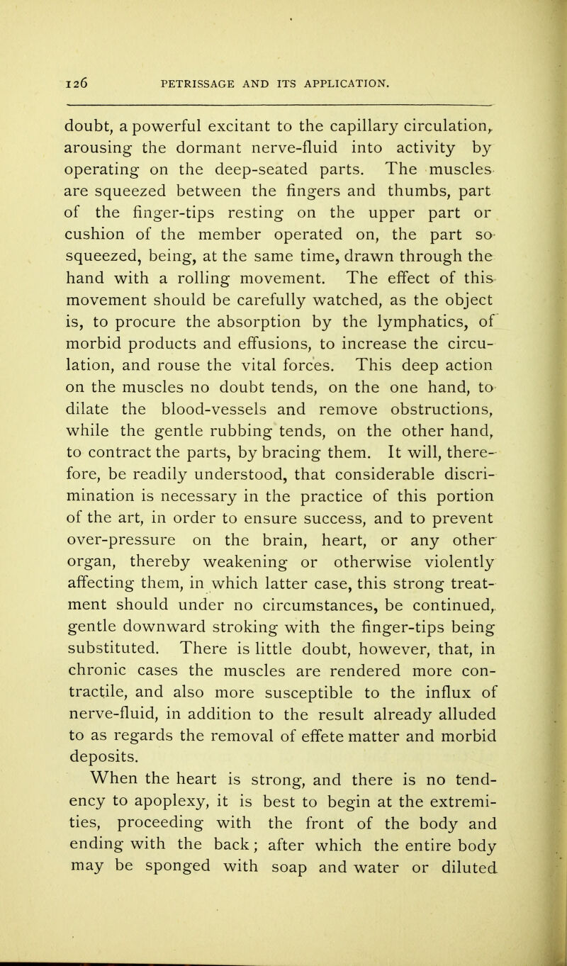 doubt, a powerful excitant to the capillary circulation^ arousing the dormant nerve-fluid into activity by operating on the deep-seated parts. The muscles are squeezed between the fingers and thumbs, part of the finger-tips resting on the upper part or cushion of the member operated on, the part so squeezed, being, at the same time, drawn through the hand with a rolling movement. The effect of this movement should be carefully watched, as the object is, to procure the absorption by the lymphatics, of morbid products and effusions, to increase the circu- lation, and rouse the vital forces. This deep action on the muscles no doubt tends, on the one hand, to dilate the blood-vessels and remove obstructions, while the gentle rubbing tends, on the other hand, to contract the parts, by bracing them. It will, there- fore, be readily understood, that considerable discri- mination is necessary in the practice of this portion of the art, in order to ensure success, and to prevent over-pressure on the brain, heart, or any other organ, thereby weakening or otherwise violently affecting them, in which latter case, this strong treat- ment should under no circumstances, be continued, gentle downward stroking with the finger-tips being substituted. There is little doubt, however, that, in chronic cases the muscles are rendered more con- tractile, and also more susceptible to the influx of nerve-fluid, in addition to the result already alluded to as regards the removal of effete matter and morbid deposits. When the heart is strong, and there is no tend- ency to apoplexy, it is best to begin at the extremi- ties, proceeding with the front of the body and ending with the back; after which the entire body may be sponged with soap and water or diluted