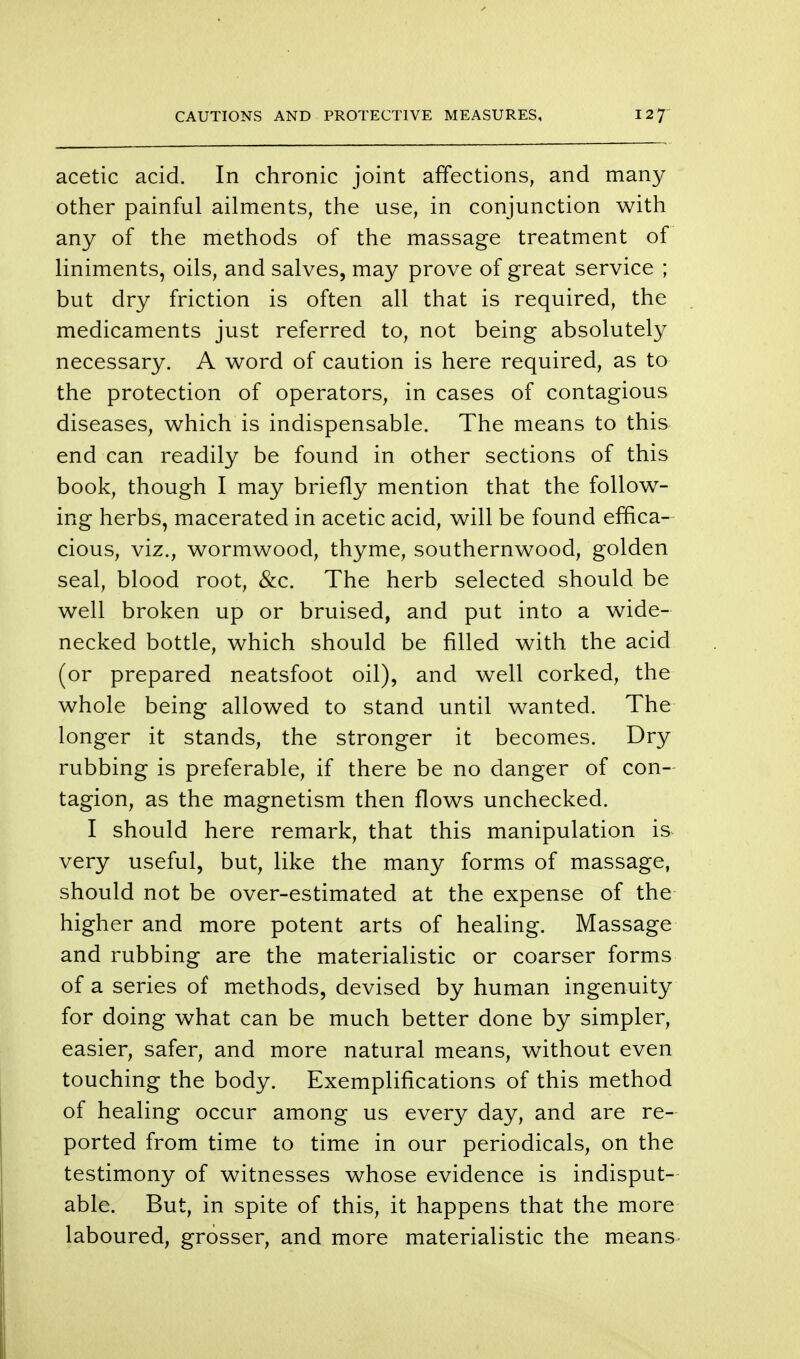 acetic acid. In chronic joint affections, and many other painful ailments, the use, in conjunction with any of the methods of the massage treatment of liniments, oils, and salves, may prove of great service ; but dry friction is often all that is required, the medicaments just referred to, not being absolutely necessary. A word of caution is here required, as to the protection of operators, in cases of contagious diseases, which is indispensable. The means to this end can readily be found in other sections of this book, though I may briefly mention that the follow- ing herbs, macerated in acetic acid, will be found effica- cious, viz., wormwood, thyme, southernwood, golden seal, blood root, &c. The herb selected should be well broken up or bruised, and put into a wide- necked bottle, which should be filled with the acid (or prepared neatsfoot oil), and well corked, the whole being allowed to stand until wanted. The longer it stands, the stronger it becomes. Dry rubbing is preferable, if there be no danger of con- tagion, as the magnetism then flows unchecked. I should here remark, that this manipulation is very useful, but, like the many forms of massage, should not be over-estimated at the expense of the higher and more potent arts of healing. Massage and rubbing are the materialistic or coarser forms of a series of methods, devised by human ingenuity for doing what can be much better done by simpler, easier, safer, and more natural means, without even touching the body. Exemplifications of this method of healing occur among us every day, and are re- ported from time to time in our periodicals, on the testimony of witnesses whose evidence is indisput- able. But, in spite of this, it happens that the more laboured, grosser, and more materialistic the means