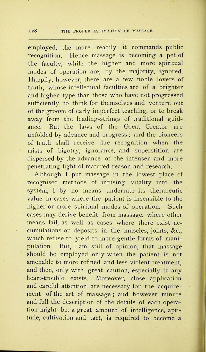 [28 THE PROPER ESTIMATION OF MASSAGE. employed, the more readily it commands public recognition. Hence massage is becoming a pet of the faculty, while the higher and more spiritual modes of operation are, by the majority, ignored. Happily, however, there are a few noble lovers of truth, whose intellectual faculties are of a brighter and higher type than those who have not progressed sufficiently, to think for themselves and venture out of the groove of early imperfect teaching, or to break away from the leading-strings of traditional guid- ance. But the laws of the Great Creator are unfolded by advance and progress ; and the pioneers of truth shall receive due recognition when the mists of bigotry, ignorance, and superstition are dispersed by the advance of the intenser and more penetrating light of matured reason and research. Although I put massage in the lowest place of recognised methods of infusing vitality into the system, I by no means underrate its therapeutic value in cases where the patient is insensible to the higher or more spiritual modes of operation. Such cases may derive benefit from massage, where other means fail, as well as cases where there exist ac- cumulations or deposits in the muscles, joints, &c, which refuse to yield to more gentle forms of mani- pulation. But, I am still of opinion, that massage should be employed only when the patient is not amenable to more refined and less violent treatment, and then, only with great caution, especially if any heart-trouble exists. Moreover, close application and careful attention are necessary for the acquire- ment of the art of massage ; aud however minute and full the description of the details of each opera- tion might be, a great amount of intelligence, apti- tude, cultivation and tact, is required to become a
