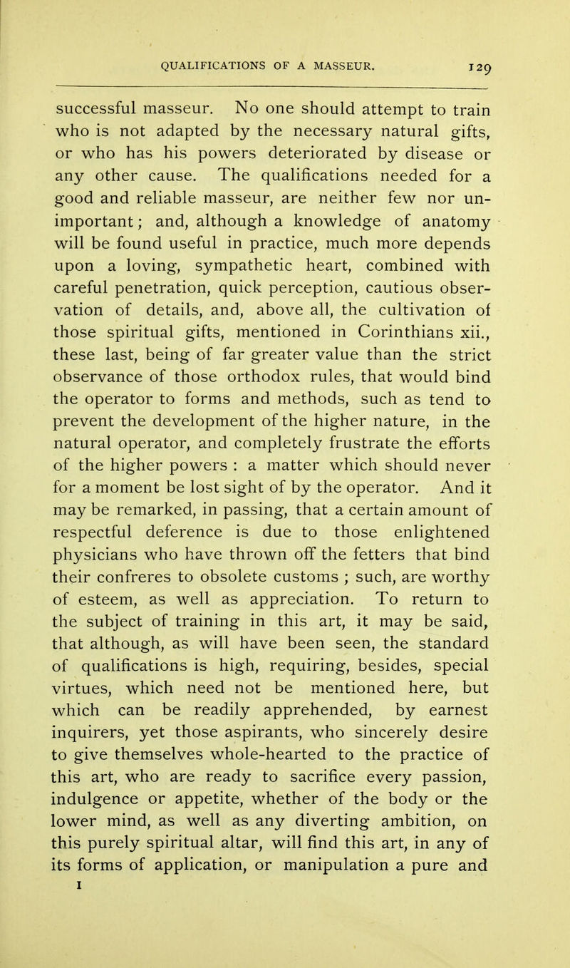 QUALIFICATIONS OF A MASSEUR. successful masseur. No one should attempt to train who is not adapted by the necessary natural gifts, or who has his powers deteriorated by disease or any other cause. The qualifications needed for a good and reliable masseur, are neither few nor un- important ; and, although a knowledge of anatomy will be found useful in practice, much more depends upon a loving, sympathetic heart, combined with careful penetration, quick perception, cautious obser- vation of details, and, above all, the cultivation of those spiritual gifts, mentioned in Corinthians xii., these last, being of far greater value than the strict observance of those orthodox rules, that would bind the operator to forms and methods, such as tend to prevent the development of the higher nature, in the natural operator, and completely frustrate the efforts of the higher powers : a matter which should never for a moment be lost sight of by the operator. And it may be remarked, in passing, that a certain amount of respectful deference is due to those enlightened physicians who have thrown off the fetters that bind their confreres to obsolete customs ; such, are worthy of esteem, as well as appreciation. To return to the subject of training in this art, it may be said, that although, as will have been seen, the standard of qualifications is high, requiring, besides, special virtues, which need not be mentioned here, but which can be readily apprehended, by earnest inquirers, yet those aspirants, who sincerely desire to give themselves whole-hearted to the practice of this art, who are ready to sacrifice every passion, indulgence or appetite, whether of the body or the lower mind, as well as any diverting ambition, on this purely spiritual altar, will find this art, in any of its forms of application, or manipulation a pure and 1