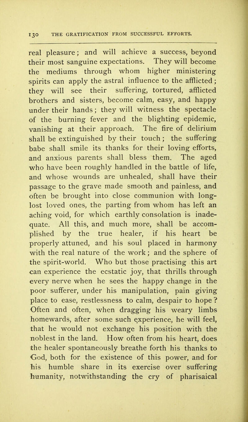 real pleasure; and will achieve a success, beyond their most sanguine expectations. They will become the mediums through whom higher ministering spirits can apply the astral influence to the afflicted; they will see their suffering, tortured, afflicted brothers and sisters, become calm, easy, and happy under their hands; they will witness the spectacle of the burning fever and the blighting epidemic, vanishing at their approach. The fire of delirium shall be extinguished by their touch ; the suffering babe shall smile its thanks for their loving efforts, and anxious parents shall bless them. The aged who have been roughly handled in the battle of life, and whose wounds are unhealed, shall have their passage to the grave made smooth and painless, and often be brought into close communion with long- lost loved ones, the parting from whom has left an aching void, for which earthly consolation is inade- quate. All this, and much more, shall be accom- plished by the true healer, if his heart be properly attuned, and his soul placed in harmony with the real nature of the work; and the sphere of the spirit-world. Who but those practising this art can experience the ecstatic joy, that thrills through every nerve when he sees the happy change in the poor sufferer, under his manipulation, pain giving place to ease, restlessness to calm, despair to hope ? Often and often, when dragging his weary limbs homewards, after some such experience, he will feel, that he would not exchange his position with the noblest in the land. How often from his heart, does the healer spontaneously breathe forth his thanks to God, both for the existence of this power, and for his humble share in its exercise over suffering humanity, notwithstanding the cry of pharisaical